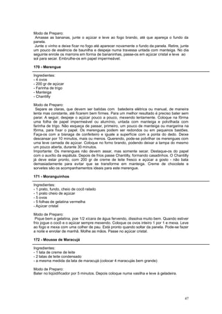 Modo de Preparo:
 Amasse as bananas, junte o açúcar e leve ao fogo brando, até que apareça o fundo da
panela.
 Junte o vinho e deixe ficar no fogo até aparecer novamente o fundo da panela. Retire, junte
um pouco de essência de baunilha e despeje numa travessa untada com manteiga. No dia
seguinte enrole os marrons em forma de bananinhas, passe-os em açúcar cristal e leve ao
sol para secar. Embrulhe-os em papel impermeável.

170 - Merengue

Ingredientes:
- 4 ovos
- 200 gr de açúcar
- Farinha de trigo
- Manteiga
- Chantilly

Modo de Preparo:
 Separe as claras, que devem ser batidas com batedeira elétrica ou manual, de maneira
lenta mas constante, até ficarem bem firmes. Para um melhor resultado é preciso bater sem
parar. A seguir, despeje o açúcar pouco a pouco, mexendo lentamente. Coloque na fôrma
uma folha de papel impermeável ou alumínio, untada com manteiga e polvilhada com
farinha de trigo. Não esqueça de passar, primeiro, um pouco de manteiga ou margarina na
fôrma, para fixar o papel. Os merengues podem ser redondos ou em pequenos bastões.
Faça-os com a bisnaga de confeiteiro e iguale a superfície com a ponta do dedo. Deixe
descansar por 10 minutos, mais ou menos. Querendo, pode-se polvilhar os merengues com
uma leve camada de açúcar. Coloque no forno brando, podendo deixar a tampa do mesmo
um pouco aberta, durante 30 minutos.
Importante: Os merengues não devem assar, mas somente secar. Destaque-os do papel
com o auxílio da espátula. Depois de frios passe Chantilly, formando casadinhos. O Chantilly
já deve estar pronto, com 200 gr de creme de leite fresco e açúcar a gosto - não bata
demasiadamente para evitar que se transforme em manteiga. Creme de chocolate e
sorvetes são os acompanhamentos ideais para este merengue.

171 - Moranguinhos

Ingredientes:
- 1 prato, fundo, cheio de cocô ralado
- 1 prato cheio de açúcar
- 5 ovos
- 5 folhas de gelatina vermelha
- Açúcar cristal

Modo de Preparo:
 Pique bem a gelatina, poe 1/2 xícara de água fervendo, dissolva muito bem. Quando estiver
frio jogue o cocô e o açúcar sempre mexendo. Coloque os ovos inteiro 1 por 1 e mexa. Leve
ao fogo e mexa com uma colher de pau. Está pronto quando soltar da panela. Pode-se fazer
a noite e enrolar de manhã. Molhe as mãos. Passe no açúcar cristal.

172 - Mousse de Maracujá

Ingredientes:
- 1 lata de creme de leite
- 2 latas de leite condensado
- a mesma medida da lata de maracujá (colocar 4 maracujás bem grande)

Modo de Preparo:
Bater no liqüidificador por 5 minutos. Depois coloque numa vasilha e leve à geladeira.




                                                                                         47
 