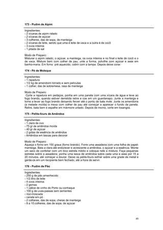 173 - Pudim de Aipim

Ingredientes:
- 2 xícaras de aipim ralado
- 2 xícaras de açúcar
- 3 colheres, das de sopa, de manteiga
- 2 xícaras de leite, sendo que uma é leite de vaca e a outra é de cocô
- 3 ovos inteiros
- 1 pitada de sal

Modo de Preparo:
Misturar o aipim ralado, o açúcar, a manteiga, os ovos inteiros e no final o leite de cocô e o
de vaca. Misture bem com colher de pau, unte a forma, polvilhe com açúcar e asse em
banho-maria. Em forno pré aquecido, cobrir com a tampa. Depois deixe corar.

174 - Pé de Moleque

Ingredientes:
- 1 rapadura
- 1/2 kg de amendoim torrado e sem películas
- 1 colher, das de sobremesa, rasa de manteiga

Modo de Preparo:
 Corte a rapadura em pedaços, ponha em uma panela com uma xícara de água e leve ao
fogo brando, quando estiver derretida retire e coe em um guardanapo. Junte a manteiga e
torne a levar ao fogo brando deixando ferver até o ponto de bala mole. Junte os amendoins
(a metade moída) e mexa com colher de pau até começar a aparecer o fundo da panela.
Retire, bata bem e espalhe em mármore untado. Depois de morno, corte em losangos.

175 - Petits-fours de Amêndoa

Ingredientes:
- 1 clara de ovo
- 75 gr de amêndoa moída
- 40 gr de açúcar
- 2 gotas de essência de amêndoa
- Amêndoa em lascas para decorar

Modo de Preparo:
Aqueça o forno em 150 graus (forno brando). Forre uma assadeira com uma folha de papel-
manteiga. Bata a clara até endurecer e acrescente a amêndoa, o açúcar e a essência. Monte
um saco de confeitar com um bico estrela médio e coloque nele a mistura. Faça pequenas
estrelas sobre a assadeira; ponha uma lasca de amêndoa sobre cada uma e asse por 15 a
20 minutos, até começar a dourar. Deixe os petits-fours esfriar sobre uma grade de metal e
garde-os em um recipiente bem fechado, até a hora de servir.

176 - Pudim de Pão

Ingredientes:
- 250 g de pão amanhecido
- 1/2 litro de leite
- 4 ovos inteiros
- 2 gemas
- 1 cálice de vinho do Porto ou conhaque
- 100 g de uvas-passas sem sementes
- noz-moscada
- canela em pó
- 2 colheres, das de sopa, cheias de manteiga
- 8 a 10 colheres, das de sopa, de açúcar




                                                                                           48
 