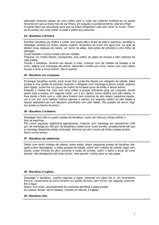 estendem fazendo passar de uma colher para a outra (as colheres molham-se no azeite
fervente em que os bolos hão de ser fritos), em seguida e sucessivamente, põe-se a frigir.
O azeite deve ser abundante para que os bolos mergulhem nele sem tocar no fundo. Tiram-
se do azeite com uma colher crivada e põem-se a escorrer.

24 - Bacalhau à Ericeira

Escolher bacalhau do melhor e cortar uma posta alta e limpa de pele e espinhas, escaldar e
dessalgar durante 24 horas, depois cozê-lo, levando-o ao lume em água fria, na qual se
deitam duas cabeças de nabos, um ramo de salsa, dois grãos de pimenta e uma folha de
estragão.
Cozer batatas e ovos e cortar tudo em rodelas.
Preparar um molho tártaro, acrescentar uma colher de polpa de tomate e três colheres de
nata batida.
Cozido o bacalhau, dividi-lo em lascas, à mão, misturar com as rodelas de batatas e de
ovos, saltear com manteiga até aloirar, deitar-lhe o molho por cima, mexer com uma colher
de pau e levar a lume brando. Servir quente.

25 - Bacalhau em croquetes

Empregar bacalhau cozido, picar muito fino, juntar-lhe depois um refogado de cebola, salsa
picada e uma pitada de pimenta, fazendo o refogado com manteiga e pouco azeite; estando
bem ligado, juntar-Ihe um pouco de molho de fricassé sumo de limão e deixar esfriar.
Estando a massa fria, tirar com uma colher a porção suficiente para um croquete; dividir
assim toda a massa; em seguida meter, um a um, dentro duma vasilha com pão ralado, ir-
lhes dando o feitio com a mão para ficarem bem cobertos de pão ralado; passá-los depois,
um a um, por ovos batidos inteiros (gemas e claras); em seguida voltam ao pão ralado e
depois depositam-se num tabuleiro polvilhado com pão ralado. Na ocasião de servir, frigir
em azeite ou banha de porco.

26 - Bacalhau à hoteleira

Dessalgar bem três ou quatro postas de bacalhau, cozer sem fervura, deixar esfriar e
tirar as espinhas.
Pôr numa caçarola, desfazê-lo ligeiramente, misturar com manteiga em bocadinhos (100
grs. de manteiga por 450 grs. de bacalhau), sobre lume muito brando, simplesmente até que
a manteiga dissolvida esteja misturada, terminar por pôr o sumo de limão e salsa picada.
Servir numa terrina.

27 - Bacalhau de caldeirada

Deitar num tacho rodelas de cebola; sobre estas, dispor pequenas postas de bacalhau del-
gado e bem dessalgado, e rodas grossas de batata; cobrir com rodelas de cebola; regar com
azeite, juntar tirinhas de alho, pimenta e rodas de tomate; cobrir o tacho e levar ao lume
brando, não destapando até estar pronto, mas sacudir o tacho para se não pegar.




28 - Bacalhau à inglesa

Dessalgar o bacalhau, cozê-lo segundo a regra, metendo em água fria e, em levantando
fervura, conservá-lo ao lume durante um quarto de hora, sem ferver; em seguida, escorrer-
lhe a água.
Dispor num prato, acompanhado de manteiga derretida e salsa picada.
Ao mesmo tempo, servir batatas, cozidas ao natural, à inglesa.

29 - Bacalhau fofo




                                                                                        5
 