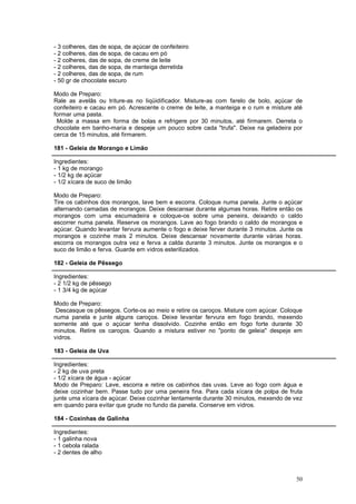 - 3 colheres, das de sopa, de açúcar de confeiteiro
- 2 colheres, das de sopa, de cacau em pó
- 2 colheres, das de sopa, de creme de leite
- 2 colheres, das de sopa, de manteiga derretida
- 2 colheres, das de sopa, de rum
- 50 gr de chocolate escuro

Modo de Preparo:
Rale as avelãs ou triture-as no liqüidificador. Misture-as com farelo de bolo, açúcar de
confeiteiro e cacau em pó. Acrescente o creme de leite, a manteiga e o rum e misture até
formar uma pasta.
 Molde a massa em forma de bolas e refrigere por 30 minutos, até firmarem. Derreta o
chocolate em banho-maria e despeje um pouco sobre cada "trufa". Deixe na geladeira por
cerca de 15 minutos, até firmarem.

181 - Geleia de Morango e Limão

Ingredientes:
- 1 kg de morango
- 1/2 kg de açúcar
- 1/2 xícara de suco de limão

Modo de Preparo:
Tire os cabinhos dos morangos, lave bem e escorra. Coloque numa panela. Junte o açúcar
alternando camadas de morangos. Deixe descansar durante algumas horas. Retire então os
morangos com uma escumadeira e coloque-os sobre uma peneira, deixando o caldo
escorrer numa panela. Reserve os morangos. Lave ao fogo brando o caldo de morangos e
açúcar. Quando levantar fervura aumente o fogo e deixe ferver durante 3 minutos. Junte os
morangos e cozinhe mais 2 minutos. Deixe descansar novamente durante várias horas.
escorra os morangos outra vez e ferva a calda durante 3 minutos. Junte os morangos e o
suco de limão e ferva. Guarde em vidros esterilizados.

182 - Geleia de Pêssego

Ingredientes:
- 2 1/2 kg de pêssego
- 1 3/4 kg de açúcar

Modo de Preparo:
 Descasque os pêssegos. Corte-os ao meio e retire os caroços. Misture com açúcar. Coloque
numa panela e junte alguns caroços. Deixe levantar fervura em fogo brando, mexendo
somente até que o açúcar tenha dissolvido. Cozinhe então em fogo forte durante 30
minutos. Retire os caroços. Quando a mistura estiver no "ponto de geleia" despeje em
vidros.

183 - Geleia de Uva

Ingredientes:
- 2 kg de uva preta
- 1/2 xícara de água - açúcar
Modo de Preparo: Lave, escorra e retire os cabinhos das uvas. Leve ao fogo com água e
deixe cozinhar bem. Passe tudo por uma peneira fina. Para cada xícara de polpa de fruta
junte uma xícara de açúcar. Deixe cozinhar lentamente durante 30 minutos, mexendo de vez
em quando para evitar que grude no fundo da panela. Conserve em vidros.

184 - Coxinhas de Galinha

Ingredientes:
- 1 galinha nova
- 1 cebola ralada
- 2 dentes de alho



                                                                                      50
 