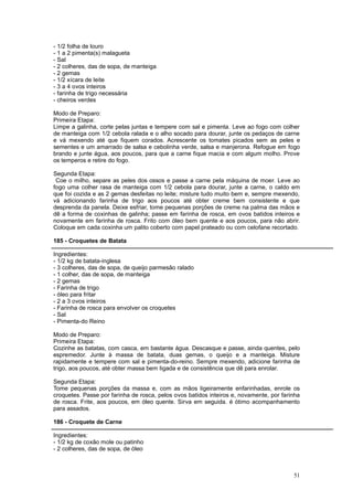 - 1/2 folha de louro
- 1 a 2 pimenta(s) malagueta
- Sal
- 2 colheres, das de sopa, de manteiga
- 2 gemas
- 1/2 xícara de leite
- 3 a 4 ovos inteiros
- farinha de trigo necessária
- cheiros verdes

Modo de Preparo:
Primeira Etapa:
Limpe a galinha, corte pelas juntas e tempere com sal e pimenta. Leve ao fogo com colher
de manteiga com 1/2 cebola ralada e o alho socado para dourar, junte os pedaços de carne
e vá mexendo até que fiquem corados. Acrescente os tomates picados sem as peles e
sementes e um amarrado de salsa e cebolinha verde, salsa e manjerona. Refogue em fogo
brando e junte água, aos poucos, para que a carne fique macia e com algum molho. Prove
os temperos e retire do fogo.

Segunda Etapa:
 Coe o milho, separe as peles dos ossos e passe a carne pela máquina de moer. Leve ao
fogo uma colher rasa de manteiga com 1/2 cebola para dourar, junte a carne, o caldo em
que foi cozida e as 2 gemas desfeitas no leite; misture tudo muito bem e, sempre mexendo,
vá adicionando farinha de trigo aos poucos até obter creme bem consistente e que
desprenda da panela. Deixe esfriar, tome pequenas porções de creme na palma das mãos e
dê a forma de coxinhas de galinha; passe em farinha de rosca, em ovos batidos inteiros e
novamente em farinha de rosca. Frito com óleo bem quente e aos poucos, para não abrir.
Coloque em cada coxinha um palito coberto com papel prateado ou com celofane recortado.

185 - Croquetes de Batata

Ingredientes:
- 1/2 kg de batata-inglesa
- 3 colheres, das de sopa, de queijo parmesão ralado
- 1 colher, das de sopa, de manteiga
- 2 gemas
- Farinha de trigo
- óleo para fritar
- 2 a 3 ovos inteiros
- Farinha de rosca para envolver os croquetes
- Sal
- Pimenta-do Reino

Modo de Preparo:
Primeira Etapa:
Cozinhe as batatas, com casca, em bastante água. Descasque e passe, ainda quentes, pelo
espremedor. Junte à massa de batata, duas gemas, o queijo e a manteiga. Misture
rapidamente e tempere com sal e pimenta-do-reino. Sempre mexendo, adicione farinha de
trigo, aos poucos, até obter massa bem ligada e de consistência que dê para enrolar.

Segunda Etapa:
Tome pequenas porções da massa e, com as mãos ligeiramente enfarinhadas, enrole os
croquetes. Passe por farinha de rosca, pelos ovos batidos inteiros e, novamente, por farinha
de rosca. Frite, aos poucos, em óleo quente. Sirva em seguida. é ótimo acompanhamento
para assados.

186 - Croquete de Carne

Ingredientes:
- 1/2 kg de coxão mole ou patinho
- 2 colheres, das de sopa, de óleo



                                                                                         51
 