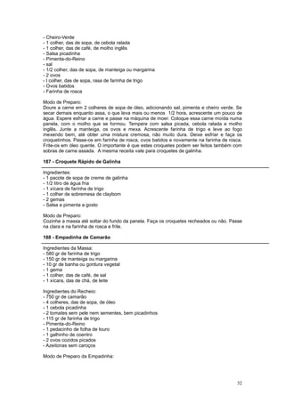 - Cheiro-Verde
- 1 colher, das de sopa, de cebola ralada
- 1 colher, das de café, de molho inglês
- Salsa picadinha
- Pimenta-do-Reino
- sal
- 1/2 colher, das de sopa, de manteiga ou margarina
- 2 ovos
- l colher, das de sopa, rasa de farinha de trigo
- Ovos batidos
- Farinha de rosca

Modo de Preparo:
Doure a carne em 2 colheres de sopa de óleo, adicionando sal, pimenta e cheiro verde. Se
secar demais enquanto assa, o que leva mais ou menos 1/2 hora, acrescente um pouco de
água. Espere esfriar a carne e passe na máquina de moer. Coloque essa carne moída numa
panela, com o molho que se formou. Tempere com salsa picada, cebola ralada e molho
inglês. Junte a manteiga, os ovos e mexa. Acrescente farinha de trigo e leve ao fogo
mexendo bem, até obter uma mistura cremosa, não muito dura. Deixe esfriar e faça os
croquetinhos. Passe-os em farinha de rosca, ovos batidos e novamente na farinha de rosca.
Frite-os em óleo quente. O importante é que estes croquetes podem ser feitos também com
sobras de carne assada. A mesma receita vale para croquetes de galinha.

187 - Croquete Rápido de Galinha

Ingredientes:
- 1 pacote de sopa de creme de galinha
- 1/2 litro de água fria
- 1 xícara de farinha de trigo
- 1 colher de sobremesa de claybom
- 2 gemas
- Salsa e pimenta a gosto

Modo de Preparo:
Cozinhe a massa até soltar do fundo da panela. Faça os croquetes recheados ou não. Passe
na clara e na farinha de rosca e frite.

188 - Empadinha de Camarão

Ingredientes da Massa:
- 580 gr de farinha de trigo
- 150 gr de manteiga ou margarina
- 10 gr de banha ou gordura vegetal
- 1 gema
- 1 colher, das de café, de sal
- 1 xícara, das de chá, de leite

Ingredientes do Recheio:
- 750 gr de camarão
- 4 colheres, das de sopa, de óleo
- 1 cebola picadinha
- 2 tomates sem pele nem sementes, bem picadinhos
- 115 gr de farinha de trigo
- Pimenta-do-Reino
- 1 pedacinho de folha de louro
- 1 galhinho de coentro
- 2 ovos cozidos picados
- Azeitonas sem caroços

Modo de Preparo da Empadinha:




                                                                                      52
 