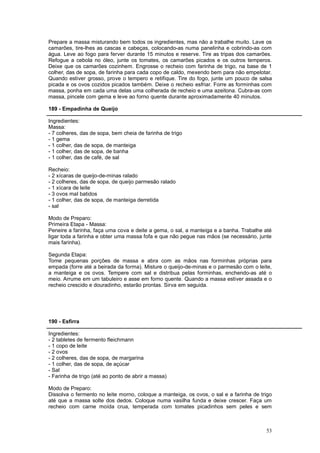 Prepare a massa misturando bem todos os ingredientes, mas não a trabalhe muito. Lave os
camarões, tire-lhes as cascas e cabeças, colocando-as numa panelinha e cobrindo-as com
água. Leve ao fogo para ferver durante 15 minutos e reserve. Tire as tripas dos camarões.
Refogue a cebola no óleo, junte os tomates, os camarões picados e os outros temperos.
Deixe que os camarões cozinhem. Engrosse o recheio com farinha de trigo, na base de 1
colher, das de sopa, de farinha para cada copo de caldo, mexendo bem para não empelotar.
Quando estiver grosso, prove o tempero e retifique. Tire do fogo, junte um pouco de salsa
picada e os ovos cozidos picados também. Deixe o recheio esfriar. Forre as forminhas com
massa, ponha em cada uma delas uma colherada de recheio e uma azeitona. Cubra-as com
massa, pincele com gema e leve ao forno quente durante aproximadamente 40 minutos.

189 - Empadinha de Queijo

Ingredientes:
Massa:
- 7 colheres, das de sopa, bem cheia de farinha de trigo
- 1 gema
- 1 colher, das de sopa, de manteiga
- 1 colher, das de sopa, de banha
- 1 colher, das de café, de sal

Recheio:
- 2 xícaras de queijo-de-minas ralado
- 2 colheres, das de sopa, de queijo parmesão ralado
- 1 xícara de leite
- 3 ovos mal batidos
- 1 colher, das de sopa, de manteiga derretida
- sal

Modo de Preparo:
Primeira Etapa - Massa:
Peneire a farinha, faça uma cova e deite a gema, o sal, a manteiga e a banha. Trabalhe até
ligar toda a farinha e obter uma massa fofa e que não pegue nas mãos (se necessário, junte
mais farinha).

Segunda Etapa:
Tome pequenas porções de massa e abra com as mãos nas forminhas próprias para
empada (forre até a beirada da forma). Misture o queijo-de-minas e o parmesão com o leite,
a manteiga e os ovos. Tempere com sal e distribua pelas forminhas, enchendo-as até o
meio. Arrume em um tabuleiro e asse em forno quente. Quando a massa estiver assada e o
recheio crescido e douradinho, estarão prontas. Sirva em seguida.




190 - Esfirra

Ingredientes:
- 2 tabletes de fermento fleichmann
- 1 copo de leite
- 2 ovos
- 2 colheres, das de sopa, de margarina
- 1 colher, das de sopa, de açúcar
- Sal
- Farinha de trigo (até ao ponto de abrir a massa)

Modo de Preparo:
Dissolva o fermento no leite morno, coloque a manteiga, os ovos, o sal e a farinha de trigo
até que a massa solte dos dedos. Coloque numa vasilha funda e deixe crescer. Faça um
recheio com carne moída crua, temperada com tomates picadinhos sem peles e sem



                                                                                        53
 