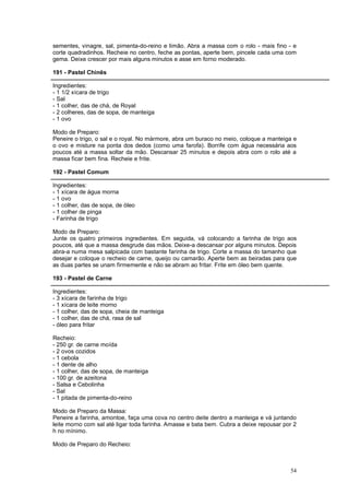 sementes, vinagre, sal, pimenta-do-reino e limão. Abra a massa com o rolo - mais fino - e
corte quadradinhos. Recheie no centro, feche as pontas, aperte bem, pincele cada uma com
gema. Deixe crescer por mais alguns minutos e asse em forno moderado.

191 - Pastel Chinês

Ingredientes:
- 1 1/2 xícara de trigo
- Sal
- 1 colher, das de chá, de Royal
- 2 colheres, das de sopa, de manteiga
- 1 ovo

Modo de Preparo:
Peneire o trigo, o sal e o royal. No mármore, abra um buraco no meio, coloque a manteiga e
o ovo e misture na ponta dos dedos (como uma farofa). Borrife com água necessária aos
poucos até a massa soltar da mão. Descansar 25 minutos e depois abra com o rolo até a
massa ficar bem fina. Recheie e frite.

192 - Pastel Comum

Ingredientes:
- 1 xícara de água morna
- 1 ovo
- 1 colher, das de sopa, de óleo
- 1 colher de pinga
- Farinha de trigo

Modo de Preparo:
Junte os quatro primeiros ingredientes. Em seguida, vá colocando a farinha de trigo aos
poucos, até que a massa desgrude das mãos. Deixe-a descansar por alguns minutos. Depois
abra-a numa mesa salpicada com bastante farinha de trigo. Corte a massa do tamanho que
desejar e coloque o recheio de carne, queijo ou camarão. Aperte bem as beiradas para que
as duas partes se unam firmemente e não se abram ao fritar. Frite em óleo bem quente.

193 - Pastel de Carne

Ingredientes:
- 3 xícara de farinha de trigo
- 1 xícara de leite morno
- 1 colher, das de sopa, cheia de manteiga
- 1 colher, das de chá, rasa de sal
- óleo para fritar

Recheio:
- 250 gr. de carne moída
- 2 ovos cozidos
- 1 cebola
- 1 dente de alho
- 1 colher, das de sopa, de manteiga
- 100 gr. de azeitona
- Salsa e Cebolinha
- Sal
- 1 pitada de pimenta-do-reino

Modo de Preparo da Massa:
Peneire a farinha, amontoe, faça uma cova no centro deite dentro a manteiga e vá juntando
leite morno com sal até ligar toda farinha. Amasse e bata bem. Cubra a deixe repousar por 2
h no mínimo.

Modo de Preparo do Recheio:



                                                                                        54
 
