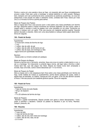 Ponha a carne em uma panela e leva ao fogo, vá mexendo até que fique completamente
enxuta e solta. Feito isso, junte a manteiga, a cebola batidinha e o alho socado. Refogue
bem, tempere com sal e pimenta-do-reino, acrescente as azeitonas picadinhas, os ovos em
pedacinhos e boa porção de salsa e cebolinha verde, cortadas bem finas. Deixe por mais
uns 2 a 3 minutos no forno e ponha para esfriar.

Modo de Preparo dos Pasteis:
Abra a massa bem fina e aos poucos (com o rolo) sobre uma mesa polvilhada com farinha
de trigo. Disponha sobre a massa montinhos de recheios distantes uns dos outros, dobre a
massa sobre o recheio e corte os pasteis com uma carretilha ou um pires. Comprima as
bordas e marque com um garfo. Frite aos poucos em bastante gordura quente. Quando
estiver dourado e crescido, retire com uma escumadeira e coloque sobre papel absorvente.
Sirva em seguida.

194 - Pastel de Queijo

Ingredientes:
- 2 xícara bem cheias de farinha de trigo
- 1 ovo
- 1 colher, das de café, de sal
- 1 colher, das de café, de fermento em pó
- 1 colher, das de sopa, de manteiga ou óleo
- água morna em quantidade necessária

Recheio:
- Queijo prato ou mineiro cortado em pedaços

Modo de Preparo da Massa:
Peneire a farinha com o fermento, amontoe, faça uma cova no centro e deite dentro o ovo, o
sal e a manteiga. Vá misturando a juntando água morna, até ligar toda a farinha e obter
massa bem lisa, que não pegue nas mãos. Depois da massa muito bem amassada e
sovada, faça uma bola, cubra e deixe descansar por 1 h no mínimo.

Modo de Preparo do Pastel:
Abra a massa com o rolo (espessura bem fina) sobre uma mesa polvilhada com farinha de
trigo. Corte rodelas da massa ou quadradinhos, ponha dentro pedaços de queijo, dobre e
aperte bem as beiradas, ou melhor, marque-as com um garfo, a fim de não abrirem durante
a fritura. Frite aos poucos com bastante gordura quente. Sirva em seguida.


195 - Pastel de Forno

Ingredientes:
- 1 lata de Creme de Leite Nestle
- 120 gr. de claybom
- sal
- 17 a 20 colheres de farinha de trigo

Modo de Preparo:
 Recheie o pastel normalmente. Depois pincele com gema e deixe descansando 1 hora.
Untar e polvilhar o tabuleiro. Colocar os pasteis no tabuleiro e por no forno. Recheio:
Catupiri, presunto, etc.

196 - Rissoles

Ingredientes:
- 1 copo de leite
- 1 copo de farinha de trigo
- 1 colher, das de chá, bem cheia de manteiga
- 1 colher, das de chá, rasa, de sal
- 2 a 3 ovos



                                                                                       55
 