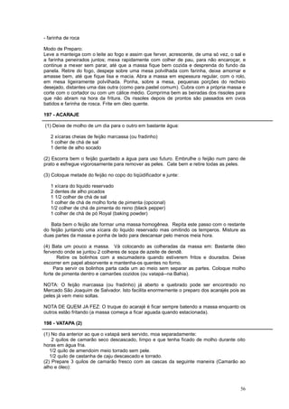 - farinha de roca

Modo de Preparo:
Leve a manteiga com o leite ao fogo e assim que ferver, acrescente, de uma só vez, o sal e
a farinha peneirados juntos; mexa rapidamente com colher de pau, para não encaroçar, e
continue a mexer sem parar, até que a massa fique bem cozida e desprenda do fundo da
panela. Retire do fogo, despeje sobre uma mesa polvilhada com farinha, deixe amornar e
amasse bem, até que fique lisa e macia. Abra a massa em espessura regular, com o rolo,
em mesa ligeiramente polvilhada. Ponha, sobre a mesa, pequenas porções do recheio
desejado, distantes uma das outra (como para pastel comum). Cubra com a própria massa e
corte com o cortador ou com um cálice médio. Comprima bem as beiradas dos rissoles para
que não abram na hora da fritura. Os rissoles depois de prontos são passados em ovos
batidos e farinha de rosca. Frite em óleo quente.

197 - ACARAJE

(1) Deixe de molho de um dia para o outro em bastante água:

   2 xícaras cheias de feijão marcassa (ou fradinho)
   1 colher de chá de sal
   1 dente de alho socado

(2) Escorra bem o feijão guardado a água para uso futuro. Embrulhe o feijão num pano de
prato e esfregue vigorosamente para remover as peles. Cate bem e retire todas as peles.

(3) Coloque metade do feijão no copo do liqüidificador e junte:

   1 xícara do liquido reservado
   2 dentes de alho picados
   1 1/2 colher de chá de sal
   1 colher de chá de molho forte de pimenta (opcional)
   1/2 colher de chá de pimenta do reino (black pepper)
   1 colher de chá de pó Royal (baking powder)

   Bata bem o feijão ate formar uma massa homogênea. Repita este passo com o restante
do feijão juntando uma xícara do liquido reservado mas omitindo os temperos. Misture as
duas partes da massa e ponha de lado para descansar pelo menos meia hora.

(4) Bata um pouco a massa. Vá colocando as colheradas da massa em: Bastante óleo
fervendo onde se juntou 2 colheres de sopa de azeite de dendê.
       Retire os bolinhos com a escumadeira quando estiverem fritos e dourados. Deixe
escorrer em papel absorvente e mantenha-os quentes no forno.
     Para servir os bolinhos parta cada um ao meio sem separar as partes. Coloque molho
forte de pimenta dentro e camarões cozidos (ou vatapá--na Bahia).

NOTA: O feijão marcassa (ou fradinho) já aberto e quebrado pode ser encontrado no
Mercado São Joaquim de Salvador. Isto facilita enormemente o preparo dos acarajés pois as
peles já vem meio soltas.

NOTA DE QUEM JA FEZ: O truque do acarajé é ficar sempre batendo a massa enquanto os
outros estão fritando (a massa começa a ficar aguada quando estacionada).

198 - VATAPA (2)

(1) No dia anterior ao que o vatapá será servido, moa separadamente:
    2 quilos de camarão seco descascado, limpo e que tenha ficado de molho durante oito
horas em água fria.
   1/2 quilo de amendoim meio torrado sem pele.
   1/2 quilo de castanha de caju descascado e torrado.
(2) Prepare 3 quilos de camarão fresco com as cascas da seguinte maneira (Camarão ao
alho e óleo):



                                                                                       56
 