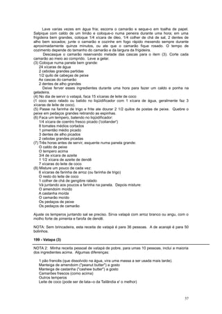 Lave varias vezes em água fria; escorra o camarão e seque-o em toalha de papel.
Salpique com caldo de um limão e coloque-o numa peneira durante uma hora; em uma
frigideira bem grandes, coloque 1/4 xícara de óleo, 1/4 colher de chá de sal, 2 dentes de
alho bem socados; junte o camarão e cozinhe em fogo rápido mexendo sempre durante
aproximadamente quinze minutos, ou ate que o camarão fique rosado. O tempo de
cozimento depende do tamanho do camarão e da largura da frigideira.
       Descasque o camarão reservando metade das cascas para o item (3). Corte cada
camarão ao meio ao comprido. Leve a gelar.
(3) Coloque numa panela bem grande:
    24 xícaras de água
    2 cebolas grandes partidas
    1/2 quilo de cabeças de peixe
    As cascas do camarão
    2 dentes de alho grandes
      Deixe ferver esses ingredientes durante uma hora para fazer um caldo e ponha na
geladeira.
(4) No dia de servir o vatapá, faca 15 xícaras de leite de coco
(1 coco seco ralado ou batido no liqüidificador com 1 xícara de água, geralmente faz 3
xícaras de leite de coco).
(5) Passe na farinha de trigo e frite ate dourar 2 1/2 quilos de postas de peixe. Quebre o
peixe em pedaços grandes retirando as espinhas.
(6) Faca um tempero, batendo no liqüidificador:
    1/4 xícara de coentro fresco picado ('coliander')
    8 tomates médios cortados
    1 pimentão médio picado
    3 dentes de alho picados
    2 cebolas grandes picadas
(7) Três horas antes de servir, esquente numa panela grande:
    O caldo de peixe
    O tempero acima
    3/4 de xícara de azeite
    1 1/2 xícara de azeite de dendê
    7 xícaras do leite de coco
(8) Misture um pouco de cada vez:
    6 xícaras de farinha de arroz (ou farinha de trigo)
    O resto do leite de coco
    1 colher de chá de gengibre ralado
    Vá juntando aos poucos a farinha na panela. Depois misture:
    O amendoim moído
    A castanha moída
    O camarão moído
    Os pedaços de peixe
    Os pedaços de camarão

Ajuste os temperos juntando sal se preciso. Sirva vatapá com arroz branco ou angu, com o
molho forte de pimenta e farofa de dendê.

NOTA: Sem brincadeira, esta receita de vatapá é para 36 pessoas. A de acarajé é para 50
bolinhos.

199 - Vatapa (3)

NOTA 2: Minha receita pessoal de vatapá de pobre, para umas 10 pessoas, inclui a maioria
dos ingredientes acima. Algumas diferenças:

   1 pão francês (que dissolvido na água, vira uma massa a ser usada mais tarde).
   Manteiga de amendoim ("peanut butter") a gosto
   Manteiga de castanha ("cashew butter") a gosto
   Camarões frescos (como acima)
   Outros temperos
   Leite de coco (pode ser de lata--o da Tailândia e' o melhor)



                                                                                       57
 