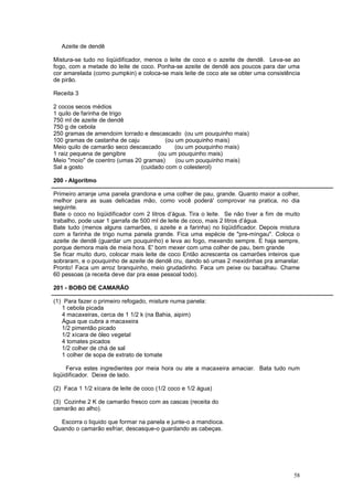 Azeite de dendê

Mistura-se tudo no liqüidificador, menos o leite de coco e o azeite de dendê. Leva-se ao
fogo, com a metade do leite de coco. Ponha-se azeite de dendê aos poucos para dar uma
cor amarelada (como pumpkin) e coloca-se mais leite de coco ate se obter uma consistência
de pirão.

Receita 3

2 cocos secos médios
1 quilo de farinha de trigo
750 ml de azeite de dendê
750 g de cebola
250 gramas de amendoim torrado e descascado (ou um pouquinho mais)
100 gramas de castanha de caju          (ou um pouquinho mais)
Meio quilo de camarão seco descascado       (ou um pouquinho mais)
1 raiz pequena de gengibre           (ou um pouquinho mais)
Meio "moio" de coentro (umas 20 gramas)     (ou um pouquinho mais)
Sal a gosto                    (cuidado com o colesterol)

200 - Algoritmo

Primeiro arranje uma panela grandona e uma colher de pau, grande. Quanto maior a colher,
melhor para as suas delicadas mão, como você poderá' comprovar na pratica, no dia
seguinte.
Bate o coco no liqüidificador com 2 litros d’água. Tira o leite. Se não tiver a fim de muito
trabalho, pode usar 1 garrafa de 500 ml de leite de coco, mais 2 litros d’água.
Bate tudo (menos alguns camarões, o azeite e a farinha) no liqüidificador. Depois mistura
com a farinha de trigo numa panela grande. Fica uma espécie de "pre-mingau". Coloca o
azeite de dendê (guardar um pouquinho) e leva ao fogo, mexendo sempre. E haja sempre,
porque demora mais de meia hora. E' bom mexer com uma colher de pau, bem grande
Se ficar muito duro, colocar mais leite de coco Então acrescenta os camarões inteiros que
sobraram, e o pouquinho de azeite de dendê cru, dando só umas 2 mexidinhas pra amarelar.
Pronto! Faca um arroz branquinho, meio grudadinho. Faca um peixe ou bacalhau. Chame
60 pessoas (a receita deve dar pra esse pessoal todo).

201 - BOBO DE CAMARÃO

(1) Para fazer o primeiro refogado, misture numa panela:
   1 cebola picada
   4 macaxeiras, cerca de 1 1/2 k (na Bahia, aipim)
   Água que cubra a macaxeira
   1/2 pimentão picado
   1/2 xícara de óleo vegetal
   4 tomates picados
   1/2 colher de chá de sal
   1 colher de sopa de extrato de tomate

     Ferva estes ingredientes por meia hora ou ate a macaxeira amaciar. Bata tudo num
liqüidificador. Deixe de lado.

(2) Faca 1 1/2 xícara de leite de coco (1/2 coco e 1/2 água)

(3) Cozinhe 2 K de camarão fresco com as cascas (receita do
camarão ao alho).

  Escorra o liquido que formar na panela e junte-o a mandioca.
Quando o camarão esfriar, descasque-o guardando as cabeças.




                                                                                         58
 