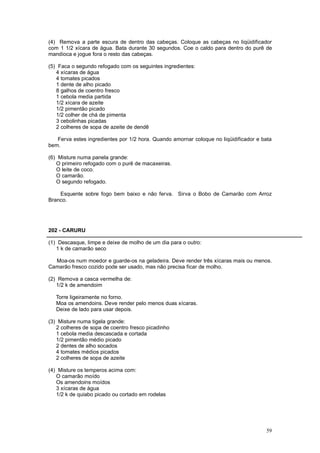 (4) Remova a parte escura de dentro das cabeças. Coloque as cabeças no liqüidificador
com 1 1/2 xícara de água. Bata durante 30 segundos. Coe o caldo para dentro do purê de
mandioca e jogue fora o resto das cabeças.

(5) Faca o segundo refogado com os seguintes ingredientes:
   4 xícaras de água
   4 tomates picados
   1 dente de alho picado
   8 galhos de coentro fresco
   1 cebola media partida
   1/2 xícara de azeite
   1/2 pimentão picado
   1/2 colher de chá de pimenta
   3 cebolinhas picadas
   2 colheres de sopa de azeite de dendê

   Ferva estes ingredientes por 1/2 hora. Quando amornar coloque no liqüidificador e bata
bem.

(6) Misture numa panela grande:
   O primeiro refogado com o purê de macaxeiras.
   O leite de coco.
   O camarão.
   O segundo refogado.

    Esquente sobre fogo bem baixo e não ferva. Sirva o Bobo de Camarão com Arroz
Branco.




202 - CARURU

(1) Descasque, limpe e deixe de molho de um dia para o outro:
   1 k de camarão seco

  Moa-os num moedor e guarde-os na geladeira. Deve render três xícaras mais ou menos.
Camarão fresco cozido pode ser usado, mas não precisa ficar de molho.

(2) Remova a casca vermelha de:
   1/2 k de amendoim

   Torre ligeiramente no forno.
   Moa os amendoins. Deve render pelo menos duas xícaras.
   Deixe de lado para usar depois.

(3) Misture numa tigela grande:
   2 colheres de sopa de coentro fresco picadinho
   1 cebola media descascada e cortada
   1/2 pimentão médio picado
   2 dentes de alho socados
   4 tomates médios picados
   2 colheres de sopa de azeite

(4) Misture os temperos acima com:
   O camarão moído
   Os amendoins moídos
   3 xícaras de água
   1/2 k de quiabo picado ou cortado em rodelas




                                                                                      59
 
