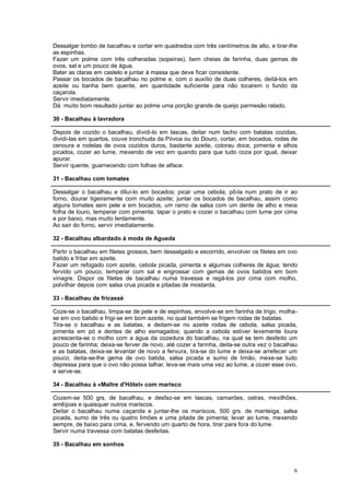 Dessalgar lombo de bacalhau e cortar em quadrados com três centímetros de alto, e tirar-lhe
as espinhas.
Fazer um polme com três colheradas (sopeiras), bem cheias de farinha, duas gemas de
ovos, sal e um pouco de água.
Bater as claras em castelo e juntar à massa que deve ficar consistente.
Passar os bocados de bacalhau no polme e, com o auxílio de duas colheres, deitá-los em
azeite ou banha bem quente, em quantidade suficiente para não tocarem o fundo da
caçarola.
Servir imediatamente.
Dá muito bom resultado juntar ao polme uma porção grande de queijo parmesão ralado.

30 - Bacalhau à lavradora

Depois de cozido o bacalhau, dividi-lo em lascas, deitar num tacho com batatas cozidas,
dividi-las em quartos, couve tronchuda da Póvoa ou do Douro, cortar, em bocados, rodas de
cenoura e rodelas de ovos cozidos duros, bastante azeite, colorau doce, pimenta e alhos
picados, cozer ao lume, mexendo de vez em quando para que tudo coza por igual, deixar
apurar.
Servir quente, guarnecendo com folhas de alface.

31 - Bacalhau com tomates

Dessalgar o bacalhau e diluí-lo em bocados; picar uma cebola, pô-la num prato de ir ao
forno, dourar ligeiramente com muito azeite; juntar os bocados de bacalhau, assim como
alguns tomates sem pele e em bocados, um ramo de salsa com um dente de alho e meia
folha de louro, temperar com pimenta; tapar o prato e cozer o bacalhau com lume por cima
e por baixo, mas muito lentamente.
Ao sair do forno, servir imediatamente.

32 - Bacalhau albardado à moda de Agueda

Partir o bacalhau em filetes grossos, bem dessalgado e escorrido, envolver os filetes em ovo
batido e fritar em azeite.
Fazer um refogado com azeite, cebola picada, pimenta e algumas colheres de água; tendo
fervido um pouco, temperar com sal e engrossar com gemas de ovos batidos em bom
vinagre. Dispor os filetes de bacalhau numa travessa e regá-los por cima com molho,
polvilhar depois com salsa crua picada e pitadas de mostarda.

33 - Bacalhau de fricassé

Coze-se o bacalhau, limpa-se de pele e de espinhas, envolve-se em farinha de trigo, molha-
se em ovo batido e frigi-se em bom azeite, no qual também se frigem rodas de batatas.
Tira-se o bacalhau e as batatas, e deitam-se no azeite rodas de cebola, salsa picada,
pimenta em pó e dentes de alho esmagados; quando a cebola estiver levemente loura
acrescenta-se o molho com a água da cozedura do bacalhau, na qual se tem desfeito um
pouco de farinha; deixa-se ferver de novo, até cozer a farinha, deita-se outra vez o bacalhau
e as batatas, deixa-se levantar de novo a fervura, tira-se do lume e deixa-se arrefecer um
pouco, deita-se-lhe gema de ovo batida, salsa picada e sumo de limão, mexe-se tudo
depressa para que o ovo não possa talhar, leva-se mais uma vez ao lume, a cozer esse ovo,
e serve-se.

34 - Bacalhau à «Maltre d'Hôtel» com marisco

Cozem-se 500 grs. de bacalhau, e desfaz-se em lascas, camarões, ostras, mexilhões,
amêijoas e quaisquer outros mariscos.
Deitar o bacalhau numa caçarola e juntar-lhe os mariscos, 500 grs. de manteiga, salsa
picada, sumo de três ou quatro limões e uma pitada de pimenta; levar ao lume, mexendo
sempre, de baixo para cima, e, fervendo um quarto de hora, tirar para fora do lume.
Servir numa travessa com batatas desfeitas.

35 - Bacalhau em sonhos



                                                                                           6
 