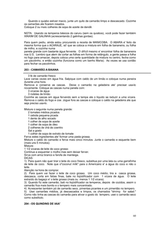 Quando o quiabo estiver macio, junte um quilo de camarão limpo e descascado. Cozinhe
os camarões ate ficarem rosados.
Coloque 2 ou mais colheres de sopa de azeite de dendê.

NOTA: Usando os temperos básicos do caruru (sem os quiabos), você pode fazer também
XINXIM DE GALINHA (acrescentando 2 galinhas gordas).

Para quem pediu, ainda estou procurando a receita de MANICOBA. O ABARA e' feito da
mesma forma que o ACARAJE, só' que se coloca a mistura em folha de bananeira, ou folha
de milho, e cozinha numa
panela grande com bastante água fervente. O difícil mesmo e' encontrar folha de bananeira
nos U.S. Lembro que alem de cortar as folhas em forma de retângulo, a gente passa a folha
no fogo para amaciar, depois coloca uma certa quantidade da mistura no centro, fecha como
um pacotinho, e então cozinha (funciona como um banho Maria). As vezes se usa cordão
para fechar os pacotinhos.

203 - CAMARÃO A BAIANA

   3 lb de camarão fresco
Lave varias vezes em água fria. Salpique com caldo de um limão e coloque numa peneira
durante uma hora.
Remova e conserve as cascas. Deixe o camarão na geladeira ate' precisar usa-lo
novamente. Coloque as cascas numa panela com:
   3 xícaras de água
   3 rodelas de limão
Cozinhe as cascas em água fervendo sem a tampa ate o liquido se reduzir a uma xícara.
Remova o caldo do fogo e coe. Jogue fora as cascas e coloque o caldo na geladeira ate que
seja preciso usa-lo.

Misture o seguinte numa panela grande:
    2 tomates médios picados
    1 cebola pequena picada
    1 dente de alho socado
    1 colher de sopa de azeite
    1 colher de sopa de óleo
    2 colheres de chá de coentro
    Sal a gosto
    1 colher de sopa de extrato de tomate
Ferva estes ingredientes ate' formar uma pasta grossa.
Misture o caldo do camarão e ferva mais cinco minutos. Junte o camarão e esquente bem
(mais uns 5 minutos).
Misture:
1 1/2 xícaras de leite de coco grosso
Continue a esquentar o molho mas sem deixar ferver.
Sirva com arroz branco e farofa de manteiga.
DICAS:
1) Para quem não quer tirar o leite do coco fresco, substitua por uma lata ou uma garrafinha
de leite de coco. Note que o"coconut milk" para o Americano e' a água do coco e não o
leite.
Atenção na hora de comprar.
2) Para quem vai fazer o leite de coco grosso. Um coco médio, tira a casca grossa,
descasca, corta em fatias finas, bate no liqüidificador com 1 xícara de água. O leite
extraído do bagaço e' o leite grosso (mais ou menos 1 1/2 xícara).
3) Quando fiz este camarão, bati no liqüidificador os temperos, depois de cozidos, assim o
camarão fica mais bonito e o tempero mais concentrado.
4) Acrescentei também pó de camarão seco, pimentas picantes e um pimentão no tempero.
5) Usei camarões médios, já descascados e limpos, os chamados "shrimp for salad."
Como não tinha as cascas do camarão para ativar o gosto do tempero, usei o camarão seco
como substituto.

204 - OS QUINDINS DE IAIA'



                                                                                         60
 