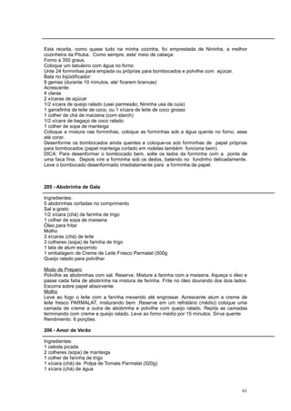 Esta receita, como quase tudo na minha cozinha, foi emprestada de Nininha, a melhor
cozinheira da Pituba. Como sempre, esta' meio de cabeça:
Forno a 350 graus.
Coloque um tabuleiro com água no forno.
Unte 24 forminhas para empada ou próprias para bombocados e polvilhe com açúcar.
Bata no liqüidificador:
9 gemas (durante 10 minutos, ate' ficarem brancas)
Acrescente:
4 claras
2 xícaras de açúcar
1/2 xícara de queijo ralado (usei parmesão; Nininha usa de cuia)
1 garrafinha de leite de coco, ou 1 xícara de leite de coco grosso
1 colher de chá de maizena (corn starch)
1/2 xícara de bagaço de coco ralado
1 colher de sopa de manteiga
Coloque a mistura nas forminhas, coloque as forminhas sob a água quente no forno, asse
até corar.
Desenforme os bombocados ainda quentes e coloque-os sob forminhas de papel próprias
para bombocados (papel manteiga cortado em rodelas também funciona bem).
DICA: Para desenformar o bombocado bem, solte os lados da forminha com a ponta de
uma faca fina. Depois vire a forminha sob os dedos, batendo no fundinho delicadamente.
Leve o bombocado desenformado imediatamente para a forminha de papel.



205 - Abobrinha de Gala

Ingredientes:
5 abobrinhas cortadas no comprimento
Sal a gosto
1/2 xícara (chá) de farinha de trigo
1 colher de sopa de maisena
Óleo para fritar
Molho
3 xícaras (chá) de leite
3 colheres (sopa) de farinha de trigo
1 lata de atum escorrido
1 embalagem de Creme de Leite Fresco Parmalat (500g
Queijo ralado para polvilhar

Modo de Preparo
Polvilhe as abobrinhas com sal. Reserve. Misture a farinha com a maisena. Aqueça o óleo e
passe cada fatia de abobrinha na mistura de farinha. Frite no óleo dourando dos dois lados.
Escorra sobre papel absorvente.
Molho
Leve ao fogo o leite com a farinha mexendo até engrossar. Acrescente atum e creme de
leite fresco PARMALAT, misturando bem .Reserve em um refratário (médio) coloque uma
camada de creme e outra de abobrinha e polvilhe com queijo ralado. Repita as camadas
terminando com creme e queijo ralado. Leve ao forno médio por 15 minutos. Sirva quente
Rendimento: 6 porções.

206 - Amor de Verão

Ingredientes:
1 cebola picada
2 colheres (sopa) de manteiga
1 colher de farinha de trigo
1 xícara (chá) de Polpa de Tomate Parmalat (520g)
1 xícara (chá) de água



                                                                                        61
 