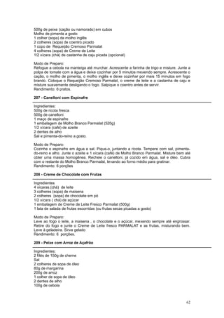 500g de peixe (cação ou namorado) em cubos
Molho de pimenta a gosto
1 colher (sopa) de molho inglês
2 colheres (sopa) de coentro picado
1 copo de Requeijão Cremoso Parmalat
4 colheres (sopa) de Creme de Leite
1/2 xícara (chá) de castanha de caju picada (opcional)

Modo de Preparo:
Refogue a cebola na manteiga até murchar. Acrescente a farinha de trigo e misture. Junte a
polpa de tomate com a água e deixe cozinhar por 5 minutos mexendo sempre. Acrescente o
cação, o molho de pimenta, o molho inglês e deixe cozinhar por mais 15 minutos em fogo
brando. Coloque o Requeijão Cremoso Parmalat, o creme de leite e a castanha de caju e
misture suavemente desligando o fogo. Salpique o coentro antes de servir.
Rendimento: 6 pratos.

207 - Canelloni com Espinafre

Ingredientes:
500g de ricota fresca
500g de canelloni
1 maço de espinafre
1 embalagem de Molho Branco Parmalat (520g)
1/2 xícara (café) de azeite
2 dentes de alho
Sal e pimenta-do-reino a gosto.

Modo de Preparo:
Cozinhe o espinafre em água e sal. Pique-o, juntando a ricota. Tempere com sal, pimenta-
do-reino e alho. Junte o azeite e 1 xícara (café) de Molho Branco Parmalat. Misture bem até
obter uma massa homogênea. Recheie o canelloni, já cozido em água, sal e óleo. Cubra
com o restante do Molho Branco Parmalat, levando ao forno médio para gratinar.
Rendimento: 6 porções

208 - Creme de Chocolate com Frutas

Ingredientes
4 xícaras (chá) de leite
3 colheres (sopa) de maisena
2 colheres (sopa) de chocolate em pó
1/2 xícara ( chá) de açúcar
1 embalagem de Creme de Leite Fresco Parmalat (500g)
1 lata de salada de frutas escorridas (ou frutas secas picadas a gosto)

Modo de Preparo:
Leve ao fogo o leite, a maisena , o chocolate e o açúcar, mexendo sempre até engrossar.
Retire do fogo e junte o Creme de Leite fresco PARMALAT e as frutas, misturando bem.
Leve à geladeira. Sirva gelado
Rendimento: 6 porções.

209 - Peixe com Arroz de Açafrão

Ingredientes:
2 filés de 150g de cherne
Sal
2 colheres de sopa de óleo
80g de margarina
200g de arroz
1 colher de sopa de óleo
2 dentes de alho
100g de cebola



                                                                                        62
 