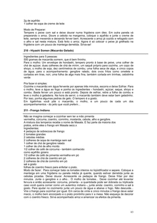 2g de açafrão
1 colher de sopa de creme de leite

Modo de Preparar:
Tempere o peixe com sal e deixe dourar numa frigideira com óleo. Em outra panela vá
preparando o arroz. Doure a cebola na margarina, coloque o açafrão e junte o creme de
leite, sempre mexendo e deixando ferver bem. Acrescente o arroz já cozido e refogado com
o alho e sal nesta mistura. Está feito o arroz. Agora é só colocar o peixe já grelhado na
frigideira com um pouco de manteiga derretida. Sirva-se!

210 - Hiyashi Somen (Macarrão Gelado)

Ingredientes para 5 pessoas:
500 gramas de macarrão somem, que é bem fininho.
Para o molho: Um envelope de hondashi, tempero pronto à base de peixe, uma colher de
chá de açúcar, duas colheres de chá de mirim, um saquê próprio para cozinha, um copo de
shoyo, o molho de soja, dez centímetros de combu, uma folha seca de alga, e cinco copos
de água. para o acompanhamento: gengibre ralado, dois ovos fritos como omelete e
cortados em tiras, nori, uma folha de alga mais fina, também cortada em tirinhas, cebolinha
verde

Pra fazer é simples:
Cozinhe o macarrão em água fervente por apenas três minutos, escorra e deixe Esfriar. Para
o molho, leve a água ao fogo e ponha os ingredientes - hondashi, açúcar, saque, shoyo e
combu. Basta ferver um pouco e está pronto. Depois de esfriar, retire a folha de combu e
leve o molho à geladeira. Na hora de servir, o macarrão também deve estar bem geladinho.
Por isso, ponha algumas pedras de gelo. O tempero é a gosto.
Em tigelinhas você põe o macarrão, o molho, e um pouco de cada um dos
acompanhamentos - do jeito que você preferir...

211 - Frango Indiano

Não se imagina começar a cozinhar sem ter a mão pimenta
vermelha, cúrcuma, coentro, cominho, mostarda, cebola, alho e gengibre.
A mistura dos temperos recebe o nome de Masala. E faz parte da maioria dos
pratos, entre eles o frango em Masala seco.x
Ingredientes:
4 pedaços de sobrecoxa de frango
2 tomates grandes
2 cebolas médias
2 colheres de sopa de manteiga sem sal
1 colher de chá de gengibre ralado
1 colher de chá de alho moído
1/2 colher de café de cúrcuma - também conhecido
como açafrão goiano
1/2 colher de café de pimenta vermelha em pó
2 colheres de chá de coentro em pó
2 colheres de chá de cominho em pó
sal a gosto
folhas de coentro fresco para enfeitar o prato.
Modo de fazer: Para começar bata os tomates inteiros no liqüidificador e separe. Coloque a
manteiga em uma frigideira ou panela média já quente, quando estiver derretida junte as
cebolas picadas. Deixe dourar. Acrescente os pedaços de frango. Deixe fritar por dez
minutos. Junte o gengibre e o alho... O molho de tomates... Deixe cozinhar até levantar
fervura e então acrescente: cúrcuma, pimenta - a quantidade pode ser dobrada ou triplicada
caso você queira comer como um autentico indiano -, junte ainda: coentro, cominho e sal à
gosto. Para ajudar no cozimento junte um pouco de água e abaixe o fogo. Não descuide...
Vire o frango para cozinhar por igual. Em cerca de vinte e cinco minutos o frango deve estar
macio, o molho bem encorpado e o prato prontinho para ir a mesa. Não esqueça de decorar
com o coentro fresco. Sirva acompanhado arroz e amenizar os efeitos da pimenta.




                                                                                         63
 
