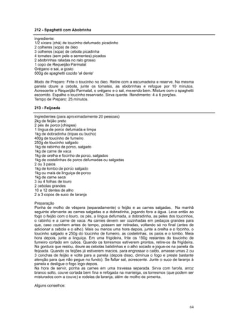 212 - Spaghetti com Abobrinha

ingrediente:
1/2 xícara (chá) de toucinho defumado picadinho
2 colheres (sopa) de óleo
3 colheres (sopa) de cebola picadinha
4 tomates (sem pele e sementes) picados
2 abobrinhas raladas no ralo grosso
1 copo de Requeijão Parmalat
Orégano e sal, a gosto
500g de spaghetti cozido 'al dente'

Modo de Preparo: Frite o toucinho no óleo. Retire com a escumadeira e reserve. Na mesma
panela doure a cebola, junte os tomates, as abobrinhas e refogue por 10 minutos.
Acrescente o Requeijão Parmalat, o orégano e o sal, mexendo bem. Misture com o spaghetti
escorrido. Espalhe o toucinho reservado. Sirva quente. Rendimento: 4 a 6 porções.
Tempo de Preparo: 25 minutos.

213 - Feijoada

Ingredientes (para aproximadamente 20 pessoas)
2kg de feijão preto
2 pés de porco (chispes)
1 língua de porco defumada e limpa
1kg de dobradinha (tripas ou bucho)
400g de toucinho de fumeiro
250g de toucinho salgado
1kg de rabinho de porco, salgado
1kg de carne de vaca
1kg de orelha e focinho de porco, salgados
1kg de costelinhas de porco defumadas ou salgadas
2 ou 3 paios
1kg de lombo de porco salgado
1kg ou mais de linguiça de porco
1kg de carne seca
3 ou 4 folhas de louro
2 cebolas grandes
10 a 12 dentes de alho
2 a 3 copos de suco de laranja

Preparação
Ponha de molho de véspera (separadamente) o feijão e as carnes salgadas. Na manhã
seguinte afervente as carnes salgadas e a dobradinha, jogando fora a água. Leve então ao
fogo o feijão com o louro, os pés, a língua defumada, a dobradinha, as peles dos toucinhos,
o rabinho e a carne de vaca. As carnes devem ser cozinhadas em pedaços grandes para
que, caso cozinhem antes do tempo, possam ser retiradas, voltando só no final (antes de
adicionar a cebola e o alho). Mais ou menos uma hora depois, junte a orelha e o focinho, o
toucinho salgado e 250g do toucinho de fumeiro, as costelinhas, os paios e o lombo. Meia
hora depois, junte a linguiça. Em uma frigideira, frite os 150g restantes do toucinho de
fumeiro cortado em cubos. Quando os torresmos estiverem prontos, retire-os da frigideira.
Na gordura que restou, doure as cebolas batidinhas e o alho socado e jogue-os na panela da
feijoada. Quando os feijões já estiverem macios, para engrossar o caldo, amasse umas 2 ou
3 conchas de feijão e volte para a panela (depois disso, diminua o fogo e preste bastante
atenção para que não pegue no fundo). Se faltar sal, acrescente. Junte o suco de laranja à
panela e desligue o fogo logo depois.
Na hora de servir, ponha as carnes em uma travessa separada. Sirva com farofa, arroz
branco solto, couve cortada bem fina e refogada na manteiga, os torresmos (que podem ser
misturados com a couve) e rodelas de laranja, além de molho de pimenta.

Alguns conselhos:




                                                                                        64
 