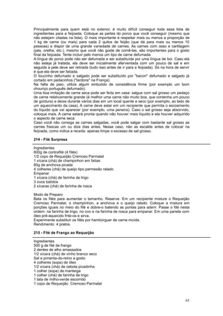 Principalmente para quem está no exterior, é muito difícil conseguir toda essa lista de
ingredientes para a feijoada. Coloque as partes do porco que você conseguir (mesmo que
não estejam citadas na lista). O mais importante é respeitar mais ou menos a proporção de
1 kg de carne (ou mais) para cada 2 quilos de feijão (que dá para mais ou menos 10
pessoas) e dispor de uma grande variedade de carnes. As carnes com osso e cartilagem
(pés, orelha, etc.), mesmo que você não goste de comê-las, são importantes para o gosto
final da feijoada. Tente incluir pelo menos um tipo de carne defumada.
A língua de porco pode não ser defumada e ser substituída por uma língua de boi. Caso ela
não esteja já tratada, ela deve ser inicialmente aferventada com um pouco de sal e em
seguida a pele deve ser retirada (tudo isso antes de ir para a feijoada). Só na hora de servir
é que ela deve ser fatiada.
O toucinho defumado e salgado pode ser substituído por "bacon" defumado e salgado já
cortado em pedacinhos ("lardons" na França).
Na falta de paio, utilize algum embutido de consistência firme (por exemplo um bom
chouriço português defumado).
Uma boa imitação de carne seca pode ser feita em casa: salgue com sal grosso um pedaço
de carne relativamente grande (é melhor uma carne não muito boa, que contenha um pouco
de gordura) e deixe durante vários dias em um local quente e seco (por exemplo, ao lado de
um aquecimento da casa). A carne deve estar em um recipiente que permita o escoamento
do líquido que vai aparecer (por exemplo, uma peneira). Caso o sal grosso seja absorvido,
coloque mais. A carne estará pronta quando não houver mais líquido e ela houver adquirido
o aspecto de carne seca.
Caso você não consiga as carnes salgadas, você pode salgar com bastante sal grosso as
carnes frescas um ou dois dias antes. Nesse caso, não as escalde antes de colocar na
feijoada, como indica a receita: apenas limpe o excesso de sal grosso.

214 - Filé Surpresa

Ingredientes
600g de contrafilé (4 filés)
1/2 copo de Requeijão Cremoso Parmalat
1 xícara (chá) de champinhon em fatias
60g de anchova picada
4 colheres (chá) de queijo tipo parmesão ralado
Empanar
1 xícara (chá) de farinha de trigo
3 ovos batidos
2 xícaras (chá) de farinha de rosca

Modo de Preparo
Bata os filés para aumentar o tamanho. Reserve. Em um recipiente misture o Requeijão
Cremoso Parmalat, o champinhon, a anchova e o queijo ralado. Coloque a mistura em
porções iguais no meio do filé e dobre-o batendo as pontas para aderir. Passe o filé nesta
ordem: na farinha de trigo, no ovo e na farinha de rosca para empanar. Em uma panela com
óleo pré-aquecido frite-os e sirva.
Experimente substituir os filés por hambúrguer de carne moída.
Rendimento: 4 pratos.

215 - Filé de Frango ao Requeijão

Ingredientes
500 g de filé de frango
2 dentes de alho amassados
1/2 xícara (chá) de vinho branco seco
Sal e pimenta-do-reino a gosto
4 colheres (sopa) de óleo
1/2 xícara (chá) de cebola picadinha
1 colher (sopa) de manteiga
1 colher (chá) de farinha de trigo
1 lata de milho-verde escorrido
1 copo de Requeijão Cremoso Parmalat



                                                                                           65
 