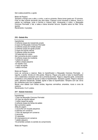 Sal e salsa picadinha, a gosto

Modo de Preparo
Tempere o frango com o alho, o vinho, o sal e a pimenta. Deixe tomar gosto por 15 minutos.
Frite no óleo quente dourando dos dois lados. Coloque numa travessa e reserve. Doure a
cebola na manteiga, junte a farinha e misture bem. Acrescente o milho, o Requeijão
Cremoso Parmalat, o sal, a salsa e deixe levantar fervura. Espalhe sobre os filés. Sirva
quente.
Rendimento: 4 porções.




216 - Salada Ilha

Ingredientes
2 colheres (sopa) de manjericão picado
2 copos de Requeijão Cremoso Parmalat
2 colheres (sopa) de hortelã picada
2 colheres (sopa) de agrião picado
2 copos de iogurte natural
3 colheres (sopa) de azeite
1/2 beterraba em cubos
Sal e pimenta-do-reino a gosto
2 colheres (sopa) de mostarda
1 pitada de açúcar
1 alface crespa pequena
1/2 repolho roxo
1 maço de agrião
1 alface mimosa

Modo de Preparo
Lave as verduras e reserve. Bata no liqüidificador o Requeijão Cremoso Parmalat, o
iogurte, o azeite. Divida em três partes. Reserve. Pegue uma parte e bata no liqüidificador
com a beterraba e tempere com sal e pimenta-do-reino. Pegue a segunda parte, acrescente
mostarda e uma pitada de açúcar e bata no liqüidificador. Tempere a gosto. Pegue a terceira
parte, adicione manjericão, hortelã, agrião e bata no liqüidificador. Tempere com sal. Sirva
em molheiras junto com a saladeira.
Monte uma salada com folhas verdes, legumes vermelhos, amarelos, roxos e ovos de
codorna
Rendimento: 6 a 8 pratos.

217 - Salada Indonésia

Ingredientes
1 copo de Requeijão Cremoso Parmalat
1/2 copo de iogurte natural
1 colher (sopa) de azeite
2 colheres (sopa) de folhas de salsão
Sal e pimenta a gosto
200g de vagem
1 couve-flor em buquês pequenos
5 palmitos em conserva
1 vidro de aspargos em conserva
2 cenouras
10 rabanetes
20 champignons em conserva
1 salsão pequeno
1/2 pimentão cortado no sentido do comprimento

Modo de Preparo



                                                                                         66
 