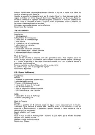 Bata no liqüidificador o Requeijão Cremoso Parmalat, o iogurte, o azeite e as folhas de
salsão e tempere a gosto. Reserve.
Cozinhe a couve-flor em água fervente por 3 minutos. Reserve. Corte as duas pontas de
vagem e divida-a em forma diagonal. Cozinhe em água fervente por 3 minutos. Reserve.
Divida os palmitos e os aspargos em forma diagonal. Descasque as cenouras e corte-as em
palitos. Corte os rabanetes ao meio. Coloque o molho no pimentão. Ponha o pimentão no
centro da travessa e os legumes ao redor.
Ótimo para acompanhar peixes, carnes e frangos.
Rendimento: 4 a 6 pratos.

218 - Isca de Peixe

Ingredientes
4 filés de pescada
Sal e pimenta-do-reino a gosto
1 xícara (chá) de farinha de trigo
3 ovos batidos
2 xícaras (chá) de farinha de rosca
1 colher (sopa) de manteiga
1/2 cebola picada
1 tomate sem pele e sem sementes
1/2 copo de Requeijão Cremoso Parmalat
2 colheres (sopa) de purê de tomate

Modo de Preparo
Corte os filés em tiras e tempere com sal e pimenta-do-reino. Para empanar passe na
farinha de trigo, no ovo e na farinha de rosca. Reserve. Em uma panela, refogue a manteiga
e o tomate. Acrescente o Requeijão Cremoso Parmalat junto com o purê de tomate e
misture até ficar homogêneo.
Em uma frigideira com óleo, frite o peixe. Sirva com o molho.
Se preferir, troque o filé de peixe por filé mignon.
Rendimento: 4 porções.

219 - Mousse de Maracujá

Ingredientes
Mousse
1 envelope de gelatina em pó sem sabor
5 colheres (sopa) de água
1/2 xícara (chá) de água fervente
1 xícara (chá) de suco de maracujá
1 lata de leite condensado
1 copo de Requeijão Cremoso Parmalat
1 caixa de Creme de Leite Parmalat

Calda
1 xícara (chá) de suco de maracujá
1/2 xícara (chá) de açúcar

Modo de Preparo
Mousse
Dissolva a gelatina em 5 colheres (sopa) de água e deixe descansar por 5 minutos.
Acrescente água fervente e misture bem. Reserve. Bata no liquidificador o suco de
maracujá, o leite condensado, o Requeijão Cremoso Parmalat, o creme de leite e junte a
gelatina até ficar homogêneo.
Leve à geladeira por 2 horas.
Calda
Leve ao fogo o suco de maracujá com açúcar e a água. Ferva por 5 minutos mexendo
sempre. Sirva sobre a mousse.
Monte a mousse em fôrma própria.
Rendimento: 8 taças.



                                                                                       67
 
