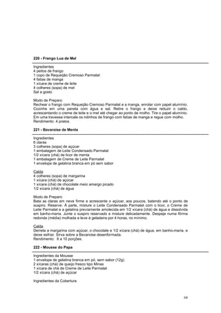 220 - Frango Lua de Mel

Ingredientes
4 peitos de frango
1 copo de Requeijão Cremoso Parmalat
4 fatias de manga
1 xícara de creme de leite
4 colheres (sopa) de mel
Sal a gosto

Modo de Preparo
Rechear o frango com Requeijão Cremoso Parmalat e a manga, enrolar com papel alumínio.
Cozinhe em uma panela com água e sal. Retire o frango e deixe reduzir o caldo,
acrescentando o creme de leite e o mel até chegar ao ponto de molho. Tire o papel alumínio.
Em uma travessa intercale os rolinhos de frango com fatias de manga e regue com molho.
Rendimento: 4 pratos.

221 - Bavaroise de Menta

Ingredientes
6 claras
3 colheres (sopa) de açúcar
1 embalagem de Leite Condensado Parmalat
1/2 xícara (chá) de licor de menta
1 embalagem de Creme de Leite Parmalat
1 envelope de gelatina branca em pó sem sabor

Calda
4 colheres (sopa) de margarina
1 xícara (chá) de açúcar
1 xícara (chá) de chocolate meio amargo picado
1/2 xícara (chá) de água

Modo de Preparo
Bata as claras em neve firme e acrescente o açúcar, aos poucos, batendo até o ponto de
suspiro. Reserve. À parte, misture o Leite Condensado Parmalat com o licor, o Creme de
Leite Parmalat e a gelatina previamente amolecida em 1/2 xícara (chá) de água e dissolvida
em banho-maria. Junte o suspiro reservado e misture delicadamente. Despeje numa fôrma
redonda (média) molhada e leve à geladeira por 4 horas, no mínimo.

Calda
Derreta a margarina com açúcar, o chocolate e 1/2 xícara (chá) de água, em banho-maria, e
deixe esfriar. Sirva sobre a Bavaroise desenformada.
Rendimento: 8 a 10 porções.

222 - Mousse do Papa

Ingredientes da Mousse
1 envelope de gelatina branca em pó, sem sabor (12g)
2 xícaras (chá) de queijo fresco tipo Minas
1 xícara de chá de Creme de Leite Parmalat
1/2 xícara (chá) de açúcar

Ingredientes da Cobertura



                                                                                        68
 