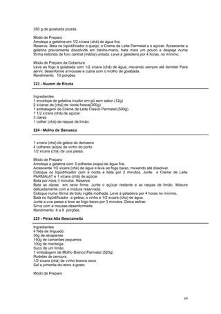 350 g de goiabada picada.

Modo de Preparo
Amoleça a gelatina em 1/2 xícara (chá) de água fria.
Reserve. Bata no liqüidificador o queijo, o Creme de Leite Parmalat e o açúcar. Acrescente a
gelatina previamente dissolvida em banho-maria, bata mais um pouco e despeje numa
fôrma redonda de furo central (média) untada. Leve à geladeira por 4 horas, no mínimo.

Modo de Preparo da Cobertura
Leve ao fogo a goiabada com 1/2 xícara (chá) de água, mexendo sempre até derreter Para
servir, desenforme a mousse e cubra com o molho de goiabada.
Rendimento: 10 porções.

223 - Nuvem de Ricota


Ingredientes
1 envelope de gelatina incolor em pó sem sabor (12g)
2 xícaras de (chá) de ricota fresca(300g)
1 embalagem de Creme de Leite Fresco Parmalat (500g)
1 1/2 xícara (chá) de açúcar
3 claras
1 colher (chá) de raspas de limão

224 - Molho de Damasco


1 xícara (chá) de geleia de damasco
4 colheres (sopa) de vinho do porto
1/2 xícara (chá) de uva passa.

Modo de Preparo
Amoleça a gelatina com 3 colheres (sopa) de água fria.
Acrescente 1/2 xícara (chá) de água e leve ao fogo baixo, mexendo até dissolver.
Coloque no liqüidificador com a ricota e bata por 2 minutos. Junte o Creme de Leite
PARMALAT e 1 xícara (chá) de açúcar.
Bata por mais 3 minutos. Reserve.
Bata as claras em neve firme. Junte o açúcar restante e as raspas de limão. Misture
delicadamente com a mistura reservada.
Coloque numa fôrma de bolo inglês molhada. Leve à geladeira por 4 horas no mínimo.
Bata no liqüidificador a geleia, o vinho e 1/2 xícara (chá) de água.
Junte a uva passa e leve ao fogo baixo por 3 minutos. Deixe esfriar.
Sirva com a mousse desenformada.
Rendimento: 6 a 8 porções.

225 - Peixe Alla Besciamella

Ingredientes
4 filés de linguado
30g de alcaparras
150g de camarões pequenos
100g de manteiga
Suco de um limão
1 embalagem de Molho Branco Parmalat (520g)
Rodelas de cenoura
1/2 xícara (chá) de vinho branco seco
Sal e pimenta-do-reino a gosto.

Modo de Preparo




                                                                                         69
 