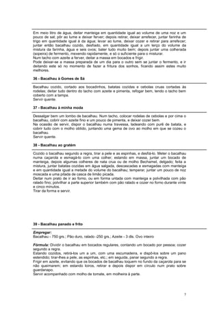 Em meio litro de água, deitar manteiga em quantidade igual ao volume de uma noz e um
pouco de sal; pôr ao lume e deixar ferver; depois retirar, deixar arrefecer, juntar farinha de
trigo em quantidade igual à da água; levar ao lume, deixar cozer e retirar para arrefecer;
juntar então bacalhau cozido, desfiado, em quantidade igual a um terço do volume da
mistura da farinha, água e seis ovos; bater tudo muito bem; depois juntar uma colherada
(sopeira) de fermento, mexendo rapidamente, e só o suficiente para o misturar.
Num tacho com azeite a ferver, deitar a massa em bocados e frigir.
Pode deixar-se a massa preparada de um dia para o outro sem se juntar o fermento, e ir
deitando este só no momento de fazer a fritura dos sonhos, ficando assim estes muito
melhores.

36 - Bacalhau à Gomes de Sá

Bacalhau cozido, cortado aos bocadinhos, batatas cozidas e cebolas cruas cortadas às
rodelas; deitar tudo dentro do tacho com azeite e pimenta, refogar bem, tendo o tacho bem
coberto com a tampa.
Servir quente.

37 - Bacalhau à minha moda

Dessalgar bem um lombo de bacalhau. Num tacho, colocar rodelas de cebolas e por cima o
bacalhau, cobrir com azeite fino e um pouco de pimenta, e deixar cozer bem.
Na ocasião de servir, dispor o bacalhau numa travessa, ladeando com purê de batata, e
cobrir tudo com o molho obtido, juntando uma gema de ovo ao molho em que se cozeu o
bacalhau.
Servir quente.

38 - Bacalhau ao gratém

Cozido o bacalhau segundo a regra, tirar a pele e as espinhas, e desfiá-lo. Meter o bacalhau
numa caçarola e esmagá-lo com uma colher; estando em massa, juntar um bocado de
manteiga, depois algumas colheres de nata crua ou de molho Bechamel, delgado; feita a
mistura, juntar batatas cozidas em água salgada, descascadas e esmagadas com manteiga
e em quantidade igual a metade do volume do bacalhau; temperar, juntar um pouco de noz
moscada e uma pitada de casca de limão picada.
Deitar num prato de ir ao forno, ou em forma untada com manteiga e polvilhada com pão
ralado fino; polvilhar a parte superior também com pão ralado e cozer no forno durante vinte
e cinco minutos.
Tirar da forma e servir.




39 - Bacalhau panado e frito

Empregar:
Bacalhau - 750 grs.; Pão duro, ralado -250 grs.; Azeite - 3 dls. Ovo inteiro

Fórmula: Dividir o bacalhau em bocados regulares, contando um bocado por pessoa; cozer
segundo a regra.
Estando cozidos, retirá-los um a um, com uma escumadeira, e dispô-los sobre um pano
estendido; tirar-lhes a pele, as espinhas, etc.; em seguida, panar segundo a regra.
Frigir em azeite, evitando que os bocados de bacalhau toquem no fundo da caçarola para se
não queimarem; em estando loiros, retirar e depois dispor em círculo num prato sobre
guardanapo.
Servir acompanhado com molho de tomate, em molheira à parte.




                                                                                            7
 