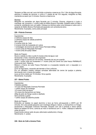 Tempere os filés com sal, suco de limão e pimenta e reserve-os. Em 1 litro de água fervente,
adicione 3 rodelas de cenoura, o vinho e 1 pitada de sal. Em seguida, mergulhe os filés,
mantendo-os assim por 2 minutos. Escorra e reserve-os.

Recheio
Mergulhe os camarões em água fervente por 2 minutos. Escorra, pingue-os e junte a
manteiga, sal, pimenta e 1 xícara (café) do Molho Branco Parmalat. Espalhe sobre os filés e
enrole-os, prendendo com um palito. Coloque os rolinhos sobre uma travessa e cubra com o
restante do Molho Branco Parmalat pré-aquecido com pimenta-do-reino.
Rendimento: 8 porções, como prato principal

226 - Polenta Cremosa

Ingredientes
2 colheres (sopa) de óleo
3 colheres (sopa) de cebola picadinha
Sal a gosto
2 xícaras (chá) de fubá
2 xícaras (chá) de mussarela em cubos
1 embalagem de Creme de Leite Fresco Parmalat (500g)
1 xícara (chá) de Requeijão Parmalat
1 xícara (chá) de queijo ralado

Modo de Preparo
Doure a cebola no óleo e junte 6 xícaras (chá) de água e sal
Acrescente o fubá, mexendo até engrossar.
Abaixe o fogo e cozinhe por 30 minutos, mexendo de vez em quando.
Junte 1 xícara (chá) de mussarela e 1 xícara (chá) de Creme de Leite fresco PARMALAT,
misturando bem. Reserve.
Misture o Creme de Leite Fresco Parmalat e a mussarela restante com o requeijão e o
queijo ralado.
Leve ao fogo baixo, mexendo até derreter e ficar uniforme.
Em um refratário (médio) coloque camadas alternadas de creme de queijos e polenta,
terminando com o creme de queijos.
Leve ao forno médio por 15 minutos. Sirva quente.
Rendimento: 8 porções.

227 - Baked Potato

Ingredientes
4 batatas grandes
1/2 copo de Requeijão Cremoso Parmalat
1 colher (sopa) de manteiga
1/2 xícara (chá) de bacon
1/2 xícara de champinhon em fatias
200g de peito de frango cozido e desfiado
Sal e pimenta a gosto
1 colher (sopa) de salsinha picada

Modo de Preparo
Embrulhe as batatas no papel alumínio e leve ao forno pré-aquecido a 250ºC por 30
minutos. Em uma panela pequena com manteiga refogue o bacon, o champinhon e o frango.
Acrescente o Requeijão Cremoso Parmalat, tempere com sal e pimenta e deixe esfriar.
Retire as batatas do forno, corte-as ao meio e recheie-as com o molho. Salpique a salsinha
antes de servir.
Experimente colocar peito de peru defumado substituindo o frango.
Rendimento: 4 pratos.



228 - Bolo de Café e Ameixa Preta



                                                                                         70
 