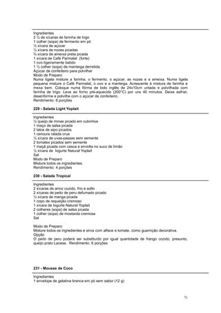 Ingredientes
2 ¼ de xícaras de farinha de trigo
1 colher (sopa) de fermento em pó
½ xícara de açúcar
½ xícara de nozes picadas
¾ xícara de ameixa preta picada
1 xícara de Café Parmalat (forte)
1 ovo ligeiramente batido
1 ½ colher (sopa) de manteiga derretida
Açúcar de confeiteiro para polvilhar
Modo de Preparo
Numa tigela misture a farinha, o fermento, o açúcar, as nozes e a ameixa. Numa tigela
pequena misture o Café Parmalat, o ovo e a manteiga. Acrescente à mistura de farinha e
mexa bem. Coloque numa fôrma de bolo inglês de 24x10cm untada e polvilhada com
farinha de trigo. Leve ao forno pré-aquecido (200°C) por uns 40 minutos. Deixe esfriar,
desenforme e polvilhe com o açúcar de confeiteiro.
Rendimento: 6 porções

229 - Salada Light Yoplait

Ingredientes
½ queijo de minas picado em cubinhos
1 maço de salsa picada
2 talos de aipo picados
1 cenoura ralada crua
½ xícara de uvas-passas sem semente
2 tomates picados sem semente
1 maçã picada com casca e envolta no suco de limão
½ xícara de Iogurte Natural Yoplait
Sal
Modo de Preparo
Misture todos os ingredientes.
Rendimento: 4 porções

230 - Salada Tropical

Ingredientes
2 xícaras de arroz cozido, frio e solto
2 xícaras de peito de peru defumado picado
½ xícara de manga picada
1 copo de requeijão cremoso
1 xícara de Iogurte Natural Yoplait
2 colheres (sopa) de salsa picada
1 colher (sopa) de mostarda cremosa
Sal

Modo de Preparo
Misture todos os ingredientes e sirva com alface e tomate, como guarnição decorativa.
Opção
O peito de peru poderá ser substituído por igual quantidade de frango cozido, presunto,
queijo prato Lacesa. Rendimento: 6 porções




231 - Mousse de Coco

Ingredientes
1 envelope de gelatina branca em pó sem sabor (12 g)



                                                                                    71
 