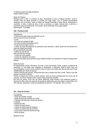 2 colheres (sopa) de salsa picadinha
Queijo ralado a gosto

Modo de Preparo
Refogue bem o alho e a cebola no óleo. Acrescente o arroz e refogue também. Junte 3
xícaras (chá) de água fervente e cozinhe em fogo baixo, com a panela parcialmente
tampada, por 5 minutos. Junte a Polpa de Tomate Parmalat e deixe ferver. Acrescente o
camarão, o milho, o leite de coco, o sal, a pimenta e a salsa; misture bem e termine o
cozimento (aproximadamente 15 minutos). Sirva polvilhado com queijo ralado.
Rendimento: 8 porções.

240 - Panetone Diet

Ingredientes
2 colheres de sopa rasas de adoçante em pó
3/4 de xícara de suco de laranja
3 ovos
1/2 xícara de margarina light
1/2 xícara de leite desnatado morno
1/4 de xícara de água morna
1 colher de sopa de essência de panetone para acentuar o sabor (pode ser encontrada em
lojas de artigos para festa)
30 g de fermento para pão
1 colher de chá de sal
800 g de farinha de trigo
1 xícara de uvas passas
1 xícara de cafezinho de nozes
2 formas de papel para panetone (que também podem ser achadas em lojas de artigos para
festas)

Modo de Fazer
No liquidificador, junte o fermento, os ovos, o suco de laranja, o leite, a água, a essência de
panetone e o sal. Bata tudo. Desligue e acrescente o adoçante. Volte a bater mais um
pouco.Despeje o creme numa vasilha, junte as frutas e as nozes que não dá para usar frutas
cristalizadas por causa do açucar.
Ponha a farinha aos poucos, misturando bem até a massa ficar lisa e mole. Talvez você não
precise usar toda a farinha.
Ponha a massa nas formas e deixe crescer. Leve ao forno pré-aquecido por cerca de 40
minutos. Ao retirar, espere vinte e quatro horas antes de embalar.
Na hora de comer, você não vai sentir diferença. Esta receita é tão saborosa quanto a
tradicional. Mas cada cem gramas de panetone tradicional, que equivalem a duas fatias, tem
237 calorias, enquanto a mesma quantidade do diet tem 174 calorias. 30% a menos.




241 - Sopa de Pinhão

Ingredientes
1 quilo de pinhões cozidos
1 quilo de músculo cortado em cubos
3 colheres de sopa bem cheias de gordura
2 cebolas
5 dentes de alho
1 colher de sopa de sal
1 colher de sobremesa de orégano
1 colher de sobremesa de cominho
1 xícara bem cheia de farinha de trigo
3 litros de água

Modo de Fazer



                                                                                            75
 