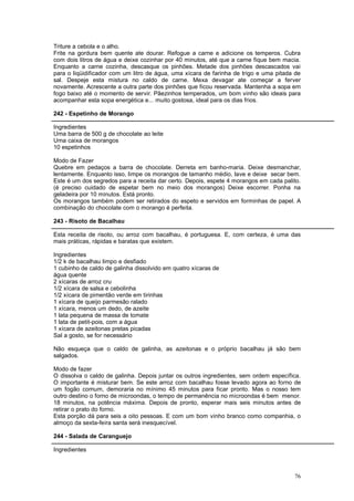 Triture a cebola e o alho.
Frite na gordura bem quente ate dourar. Refogue a carne e adicione os temperos. Cubra
com dois litros de água e deixe cozinhar por 40 minutos, até que a carne fique bem macia.
Enquanto a carne cozinha, descasque os pinhões. Metade dos pinhões descascados vai
para o liqüidificador com um litro de água, uma xícara de farinha de trigo e uma pitada de
sal. Despeje esta mistura no caldo de carne. Mexa devagar ate começar a ferver
novamente. Acrescente a outra parte dos pinhões que ficou reservada. Mantenha a sopa em
fogo baixo até o momento de servir. Pãezinhos temperados, um bom vinho são ideais para
acompanhar esta sopa energética e... muito gostosa, ideal para os dias frios.

242 - Espetinho de Morango

Ingredientes
Uma barra de 500 g de chocolate ao leite
Uma caixa de morangos
10 espetinhos

Modo de Fazer
Quebre em pedaços a barra de chocolate. Derreta em banho-maria. Deixe desmanchar,
lentamente. Enquanto isso, limpe os morangos de tamanho médio, lave e deixe secar bem.
Este é um dos segredos para a receita dar certo. Depois, espete 4 morangos em cada palito.
(é preciso cuidado de espetar bem no meio dos morangos) Deixe escorrer. Ponha na
geladeira por 10 minutos. Está pronto.
Os morangos também podem ser retirados do espeto e servidos em forminhas de papel. A
combinação do chocolate com o morango é perfeita.

243 - Risoto de Bacalhau

Esta receita de risoto, ou arroz com bacalhau, é portuguesa. E, com certeza, é uma das
mais práticas, rápidas e baratas que existem.

Ingredientes
1/2 k de bacalhau limpo e desfiado
1 cubinho de caldo de galinha dissolvido em quatro xícaras de
água quente
2 xícaras de arroz cru
1/2 xícara de salsa e cebolinha
1/2 xícara de pimentão verde em tirinhas
1 xícara de queijo parmesão ralado
1 xícara, menos um dedo, de azeite
1 lata pequena de massa de tomate
1 lata de petit-pois, com a água
1 xícara de azeitonas pretas picadas
Sal a gosto, se for necessário

Não esqueça que o caldo de galinha, as azeitonas e o próprio bacalhau já são bem
salgados.

Modo de fazer
O dissolva o caldo de galinha. Depois juntar os outros ingredientes, sem ordem específica.
O importante é misturar bem. Se este arroz com bacalhau fosse levado agora ao forno de
um fogão comum, demoraria no mínimo 45 minutos para ficar pronto. Mas o nosso tem
outro destino o forno de microondas, o tempo de permanência no microondas é bem menor.
18 minutos, na potência máxima. Depois de pronto, esperar mais seis minutos antes de
retirar o prato do forno.
Esta porção dá para seis a oito pessoas. E com um bom vinho branco como companhia, o
almoço da sexta-feira santa será inesquecível.

244 - Salada de Caranguejo

Ingredientes



                                                                                       76
 