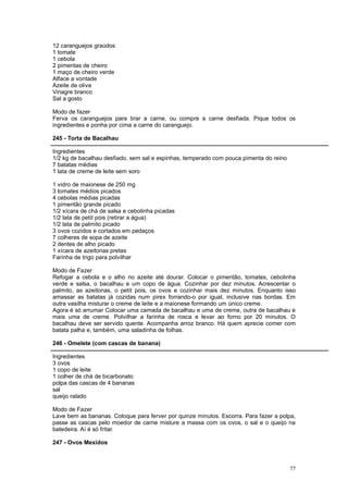 12 caranguejos graúdos
1 tomate
1 cebola
2 pimentas de cheiro
1 maço de cheiro verde
Alface a vontade
Azeite de oliva
Vinagre branco
Sal a gosto

Modo de fazer
Ferva os caranguejos para tirar a carne, ou compre a carne desfiada. Pique todos os
ingredientes e ponha por cima a carne do caranguejo.

245 - Torta de Bacalhau

Ingredientes
1/2 kg de bacalhau desfiado, sem sal e espinhas, temperado com pouca pimenta do reino
7 batatas médias
1 lata de creme de leite sem soro

1 vidro de maionese de 250 mg
3 tomates médios picados
4 cebolas médias picadas
1 pimentão grande picado
1/2 xícara de chá de salsa e cebolinha picadas
1/2 lata de petit pois (retirar a água)
1/2 lata de palmito picado
3 ovos cozidos e cortados em pedaços
7 colheres de sopa de azeite
2 dentes de alho picado
1 xícara de azeitonas pretas
Farinha de trigo para polvilhar

Modo de Fazer
Refogar a cebola e o alho no azeite até dourar. Colocar o pimentão, tomates, cebolinha
verde e salsa, o bacalhau e um copo de água. Cozinhar por dez minutos. Acrescentar o
palmito, as azeitonas, o petit pois, os ovos e cozinhar mais dez minutos. Enquanto isso
amassar as batatas já cozidas num pirex forrando-o por igual, inclusive nas bordas. Em
outra vasilha misturar o creme de leite e a maionese formando um único creme.
Agora é só arrumar Colocar uma camada de bacalhau e uma de creme, outra de bacalhau e
mais uma de creme. Polvilhar a farinha de rosca e levar ao forno por 20 minutos. O
bacalhau deve ser servido quente. Acompanha arroz branco. Há quem aprecie comer com
batata palha e, também, uma saladinha de folhas.

246 - Omelete (com cascas de banana)

Ingredientes
3 ovos
1 copo de leite
1 colher de chá de bicarbonato
polpa das cascas de 4 bananas
sal
queijo ralado

Modo de Fazer
Lave bem as bananas. Coloque para ferver por quinze minutos. Escorra. Para fazer a polpa,
passe as cascas pelo moedor de carne misture a massa com os ovos, o sal e o queijo na
batedeira. Aí é só fritar.

247 - Ovos Mexidos



                                                                                        77
 