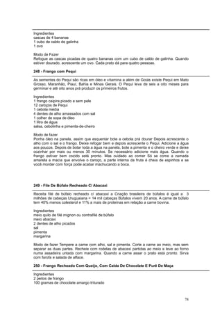 Ingredientes
cascas de 4 bananas
1 cubo de caldo de galinha
1 ovo

Modo de Fazer
Refogue as cascas picadas de quatro bananas com um cubo de caldo de galinha. Quando
estiver dourado, acrescente um ovo. Cada prato dá para quatro pessoas.

248 - Frango com Pequi

As sementes do Pequi são ricas em óleo e vitamina a além de Goiás existe Pequi em Mato
Grosso, Maranhão, Piauí, Bahia e Minas Gerais. O Pequi leva de seis a oito meses para
germinar e até oito anos prá produzir os primeiros frutos.

Ingredientes
1 frango caipira picado e sem pele
12 caroços de Pequi
1 cebola média
4 dentes de alho amassados com sal
1 colher de sopa de óleo
1 litro de água
salsa, cebolinha e pimenta-de-cheiro

Modo de fazer
Ponha óleo na panela, assim que esquentar bote a cebola prá dourar Depois acrescente o
alho com o sal e o frango. Deixe refogar bem e depois acrescente o Pequi. Adicione a água
aos poucos. Depois de botar toda a água na panela, bote a pimenta e o cheiro verde e deixe
cozinhar por mais ou menos 30 minutos. Se necessário adicione mais água. Quando o
frango estiver bem cozido está pronto. Mas cuidado ao comer Só se come a camada
amarela e macia que envolve o caroço, a parte interna da fruta é cheia de espinhos e se
você morder com força pode acabar machucando a boca.




249 - File De Búfalo Recheado C/ Abacaxi

Receita filé de búfalo recheado c/ abacaxi a Criação brasileira de búfalos é igual a 3
milhões de cabeças Uruguaiana = 14 mil cabeças Búfalos vivem 20 anos. A carne de búfalo
tem 40% menos colesterol e 11% a mais de proteínas em relação a carne bovina.

Ingredientes
meio quilo de filé mignon ou contrafilé de búfalo
meio abacaxi
2 dentes de alho picados
sal
pimenta
margarina

Modo de fazer Tempere a carne com alho, sal e pimenta. Corte a carne ao meio, mas sem
separar as duas partes. Recheie com rodelas de abacaxi partidas ao meio e leve ao forno
numa assadeira untada com margarina. Quando a carne assar o prato está pronto. Sirva
com farofa e salada de alface.

250 - Frango Recheado Com Queijo, Com Calda De Chocolate E Purê De Maça

Ingredientes
2 peitos de frango
100 gramas de chocolate amargo triturado



                                                                                       78
 