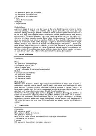 100 gramas de queijo tipo philadélfia
100 gramas de farinha de trigo
100 gramas de farinha de rosca
2 ovos
1 pitada de noz moscada
sal a gosto
4 maças verdes

Modo de fazer
A primeira etapa é abrir o peito de frango e dar uma batidinha para amaciar a carne.
Tempere com sal, e recheie com uma fina fatia de queijo philadélfia. E o frango deve ser
enrolado. Na segunda etapa misture a farinha de rosca, com uma pitada de noz moscada e
de sal. Num outro prato, coloque um pouco de farinha de trigo. Quebre os dois ovos, e mexa
com um garfo. Em seguida passe o rolinho de frango na farinha de trigo, nos ovos, e por
último na farinha de rosca temperada. Deixe o óleo ficar bem quente. A quantidade de óleo
deve ser suficiente para cobrir os rolinhos. Retire do fogo quando estiverem dourados.
Depois é só escorrer numa toalha de papel. E agora o acompanhamento purê de maçã.
Retire o miolo da fruta, descasque, e corte em vários pedaços. Não precisa       levar água.
Leve ao fogo para cozinhar por no máximo cinco minutos, as maças já cozidas devem ser
batidas no liqüidificador, até virar um creme. Para secar a água, leve ao fogo mais uma vez
por três minutos. O chocolate deve ser derretido em banho Maria. última etapa a montagem
do prato. Decore com salsa e flores feitas com tomatinhos cereja. Bom apetite!

251 - Strudel de Banana

Ingredientes

Massa
250 gramas de farinha de trigo
5 colheres de sopa de óleo
3/4 de xícara de água
1 ovo e 1 colherinha de manteiga (para pincelar)
Recheio
6 bananas nanicas maduras
100 gramas de passas
100 gramas de açúcar
100 gramas de canela

Modo de Fazer
Misture o óleo à farinha. Junte a água aos poucos misturando a massa com as mãos. A
consistência deve ser firme e elástica. Unte a massa com óleo e deixe descansar por meia
hora. Recheio Enquanto a massa descansa é hora de preparar o recheio, cortando as
bananas em rodelas bem fininhas. A massa deve ser aberta com as mãos e depois com o
rolo. Vale pedir uma mãozinha extra para deixá-la fina e transparente.
Numa mesa forrada, estique bem a massa. Espalhe as bananas. Em seguida, distribua as
passas. Vá polvilhando o açúcar por toda a superfície e finalize com canela em pó. Enrole o
Strudel como rocambole, primeiro as bordas, depois, com a ajuda de um pano. Pode usar
uma mistura de ovo e açúcar para dourar. Numa fôrma untada, leve ao forno pré-aquecido a
180 graus, por cerca de uma hora. O Strudel deve ser servido quente, polvilhado com
açúcar.

252 - Torta Gelada

Ingredientes
300 gramas de açúcar
Meio quilo de bolacha de maisena
200 gramas de manteiga
Duas latas de creme de leite, separado do soro, que deve ser reservado
3 colheres de chá de vodka
2 gemas
200 gramas de chocolate em barra para cobertura



                                                                                         79
 