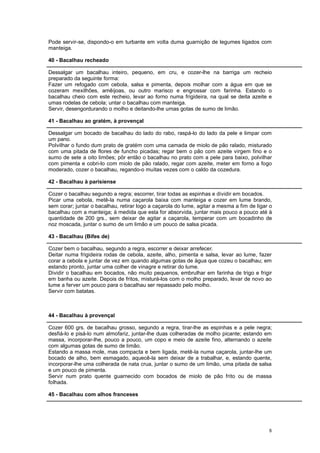 Pode servir-se, dispondo-o em turbante em volta duma guarnição de legumes ligados com
manteiga.

40 - Bacalhau recheado

Dessalgar um bacalhau inteiro, pequeno, em cru, e cozer-lhe na barriga um recheio
preparado da seguinte forma:
Fazer um refogado com cebola, salsa e pimenta, depois molhar com a água em que se
cozeram mexilhões, amêijoas, ou outro marisco e engrossar com farinha. Estando o
bacalhau cheio com este recheio, levar ao forno numa frigideira, na qual se deita azeite e
umas rodelas de cebola; untar o bacalhau com manteiga.
Servir, desengordurando o molho e deitando-lhe umas gotas de sumo de limão.

41 - Bacalhau ao gratém, à provençal

Dessalgar um bocado de bacalhau do lado do rabo, raspá-lo do lado da pele e limpar com
um pano.
Polvilhar o fundo dum prato de gratém com uma camada de miolo de pão ralado, misturado
com uma pitada de flores de funcho picadas; regar bem o pão com azeite virgem fino e o
sumo de sete a oito limões; pôr então o bacalhau no prato com a pele para baixo, polvilhar
com pimenta e cobri-lo com miolo de pão ralado, regar com azeite, meter em forno a fogo
moderado, cozer o bacalhau, regando-o muitas vezes com o caldo da cozedura.

42 - Bacalhau à parisiense

Cozer o bacalhau segundo a regra; escorrer, tirar todas as espinhas e dividir em bocados.
Picar uma cebola, metê-la numa caçarola baixa com manteiga e cozer em lume brando,
sem corar; juntar o bacalhau, retirar logo a caçarola do lume, agitar a mesma a fim de ligar o
bacalhau com a manteiga; à medida que esta for absorvida, juntar mais pouco a pouco até à
quantidade de 200 grs., sem deixar de agitar a caçarola, temperar com um bocadinho de
noz moscada, juntar o sumo de um limão e um pouco de salsa picada.

43 - Bacalhau (Bifes de)

Cozer bem o bacalhau, segundo a regra, escorrer e deixar arrefecer.
Deitar numa frigideira rodas de cebola, azeite, alho, pimenta e salsa, levar ao lume, fazer
corar a cebola e juntar de vez em quando algumas gotas de água que cozeu o bacalhau; em
estando pronto, juntar uma colher de vinagre e retirar do lume.
Dividir o bacalhau em bocados, não muito pequenos, embrulhar em farinha de trigo e frigir
em banha ou azeite. Depois de fritos, misturá-los com o molho preparado, levar de novo ao
lume a ferver um pouco para o bacalhau ser repassado pelo molho.
Servir com batatas.



44 - Bacalhau à provençal

Cozer 600 grs. de bacalhau grosso, segundo a regra, tirar-lhe as espinhas e a pele negra;
desfiá-lo e pisá-lo num almofariz, juntar-lhe duas colheradas de molho picante; estando em
massa, incorporar-lhe, pouco a pouco, um copo e meio de azeite fino, alternando o azeite
com algumas gotas de sumo de limão.
Estando a massa mole, mas compacta e bem ligada, metê-la numa caçarola, juntar-lhe um
bocado de alho, bem esmagado, aquecê-la sem deixar de a trabalhar, e, estando quente,
incorporar-lhe uma colherada de nata crua, juntar o sumo de um limão, uma pitada de salsa
e um pouco de pimenta.
Servir num prato quente guarnecido com bocados de miolo de pão frito ou de massa
folhada.

45 - Bacalhau com alhos franceses




                                                                                            8
 