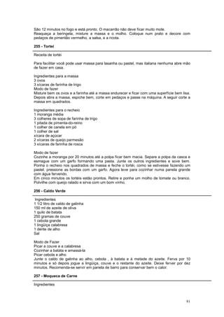 São 12 minutos no fogo e está pronto. O macarrão não deve ficar muito mole.
Reaqueça a beringela, misture a massa e o molho. Coloque num prato e decore com
pedaços de pimentão vermelho, a salsa, e a ricota.

255 - Tortei

Receita de tortéi

Para facilitar você pode usar massa para lasanha ou pastel, mas italiana nenhuma abre mão
de fazer em casa.

Ingredientes para a massa
3 ovos
3 xícaras de farinha de trigo
Modo de fazer
Misture bem os ovos e a farinha até a massa endurecer e ficar com uma superfície bem lisa.
Depois abra a massa, espiche bem, corte em pedaços e passe na máquina. A seguir corte a
massa em quadrados.

Ingredientes para o recheio
1 moranga média
3 colheres de sopa de farinha de trigo
1 pitada de pimenta-do-reino
1 colher de canela em pó
1 colher de sal
xícara de açúcar
2 xícaras de queijo parmesão
3 xícaras de farinha de rosca

Modo de fazer
Cozinhe a moranga por 20 minutos até a polpa ficar bem macia. Separe a polpa da casca e
esmague com um garfo formando uma pasta. Junte os outros ingredientes e sove bem.
Ponha o recheio nos quadrados de massa e feche o tortéi, como se estivesse fazendo um
pastel. pressione as bordas com um garfo. Agora leve para cozinhar numa panela grande
com água fervendo.
Em cinco minutos os tortéis estão prontos. Retire e ponha um molho de tomate ou branco.
Polvilhe com queijo ralado e sirva com um bom vinho.

256 - Caldo Verde

 Ingredientes
1 1/2 litro de caldo de galinha
150 ml de azeite de oliva
1 quilo de batata
250 gramas de couve
1 cebola grande
1 lingüiça calabresa
1 dente de alho
Sal

Modo de Fazer
Picar a couve e a calabresa
Cozinhar a batata e amassá-la
Picar cebola e alho
Junte o caldo de galinha ao alho, cebola , à batata e à metade do azeite. Ferva por 10
minutos e só depois jogue a lingüiça, couve e o restante do azeite. Deixe ferver por dez
minutos. Recomenda-se servir em panela de barro para conservar bem o calor.

257 - Moqueca de Carne

Ingredientes



                                                                                       81
 