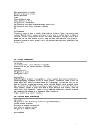 3 tomates cortados em rodelas
3 cebolas cortadas em rodelas
3 ramos de coentro
2 ovos
1 copo de leite de coco
1 copo de azeite de dendê
100 gramas de camarão seco
150 gramas de carne seca escaldada cortada em cubinhos
300 gramas de carne de boi cortada em cubinhos
Sal

Modo de Fazer
Coloque um pouco de água na panela - de preferência, de barro. Ponha a carne de boi para
cozinhar. Quando estiver cozida, acrescente a carne seca e misture. Junte a cebola, o
tomate e o coentro. Coloque o leite de coco e o dendê. Misture tudo e coloque os ovos. Não
mexa até que os ovos estejam cozidos, para que eles não quebrem. Com cuidado ,
acrescente o camarão seco e tempere com o sal. Acompanha arroz branco, feijão fradinho e
farofa de alho.




258 - Frango com Quiabo

Ingredientes
um molho de salsa e um de cebolinha bem picados
tempero com alho, sal, cebola, cebolinha e pimentão
6 cebolas
pimenta de cheiro
600 gramas de quiabo
1 frango de 2 quilos

Modo de fazer
Corte o frango em pedaços. Fure os pedaços e tempere a gosto. Espere duas horas antes de
preparar prá pegar o tempero. Aqueça a panela, ponha 3 colheres de banha ou óleo e o
frango. Mexa bem, pingando água até dourar. No fogão a gás o fogo deve ser baixo prá não
queimar. Escorra o excesso de gordura e ponha a cebola. Quando estiver dourada, ponha
água suficiente prá cobrir todos os pedaços, depois acrescente a pimenta. Enquanto o
frango cozinha, prepare o quiabo lave bem e depois enxugue com cuidado, corte em
pedaços não muito pequenos. Quando o frango já estiver quase cozido ponha o quiabo e
não mexa mais. Na hora de servir acrescente salsa e cebolinha.
Prepare também angu e couve picadinha.

259 - Filé com Molho de Maracujá

Ingredientes
200 gramas de polpa de maracujá ou a mesma quantidade de suco
1 colher de sopa de açúcar
5 colheres de sopa de creme de leite
meia colher de sopa de manteiga
300 gramas de filé temperado

Modo de Fazer




                                                                                       82
 