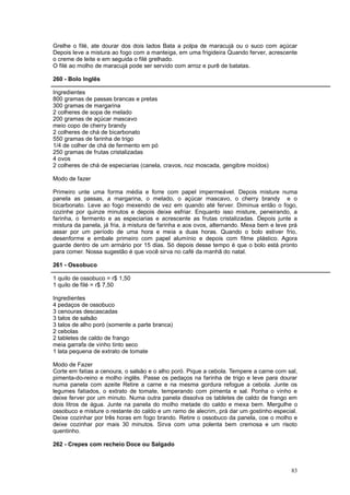 Grelhe o filé, ate dourar dos dois lados Bata a polpa de maracujá ou o suco com açúcar
Depois leve a mistura ao fogo com a manteiga, em uma frigideira Quando ferver, acrescente
o creme de leite e em seguida o filé grelhado.
O filé ao molho de maracujá pode ser servido com arroz e purê de batatas.

260 - Bolo Inglês

Ingredientes
800 gramas de passas brancas e pretas
300 gramas de margarina
2 colheres de sopa de melado
200 gramas de açúcar mascavo
meio copo de cherry brandy
2 colheres de chá de bicarbonato
550 gramas de farinha de trigo
1/4 de colher de chá de fermento em pó
250 gramas de frutas cristalizadas
4 ovos
2 colheres de chá de especiarias (canela, cravos, noz moscada, gengibre moídos)

Modo de fazer

Primeiro unte uma forma média e forre com papel impermeável. Depois misture numa
panela as passas, a margarina, o melado, o açúcar mascavo, o cherry brandy e o
bicarbonato. Leve ao fogo mexendo de vez em quando até ferver. Diminua então o fogo,
cozinhe por quinze minutos e depois deixe esfriar. Enquanto isso misture, peneirando, a
farinha, o fermento e as especiarias e acrescente as frutas cristalizadas. Depois junte a
mistura da panela, já fria, à mistura de farinha e aos ovos, alternando. Mexa bem e leve prá
assar por um período de uma hora e meia a duas horas. Quando o bolo estiver frio,
desenforme e embale primeiro com papel alumínio e depois com filme plástico. Agora
guarde dentro de um armário por 15 dias. Só depois desse tempo é que o bolo está pronto
para comer. Nossa sugestão é que você sirva no café da manhã do natal.

261 - Ossobuco

1 quilo de ossobuco = r$ 1,50
1 quilo de filé = r$ 7,50

Ingredientes
4 pedaços de ossobuco
3 cenouras descascadas
3 talos de salsão
3 talos de alho poró (somente a parte branca)
2 cebolas
2 tabletes de caldo de frango
meia garrafa de vinho tinto seco
1 lata pequena de extrato de tomate

Modo de Fazer
Corte em fatias a cenoura, o salsão e o alho poró. Pique a cebola. Tempere a carne com sal,
pimenta-do-reino e molho inglês. Passe os pedaços na farinha de trigo e leve para dourar
numa panela com azeite Retire a carne e na mesma gordura refogue a cebola. Junte os
legumes fatiados, o extrato de tomate, temperando com pimenta e sal. Ponha o vinho e
deixe ferver por um minuto. Numa outra panela dissolva os tabletes de caldo de frango em
dois litros de água. Junte na panela do molho metade do caldo e mexa bem. Mergulhe o
ossobuco e misture o restante do caldo e um ramo de alecrim, prá dar um gostinho especial.
Deixe cozinhar por três horas em fogo brando. Retire o ossobuco da panela, coe o molho e
deixe cozinhar por mais 30 minutos. Sirva com uma polenta bem cremosa e um risoto
quentinho.

262 - Crepes com recheio Doce ou Salgado



                                                                                         83
 