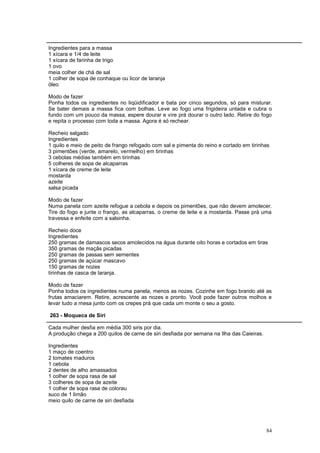 Ingredientes para a massa
1 xícara e 1/4 de leite
1 xícara de farinha de trigo
1 ovo
meia colher de chá de sal
1 colher de sopa de conhaque ou licor de laranja
óleo

Modo de fazer
Ponha todos os ingredientes no liqüidificador e bata por cinco segundos, só para misturar.
Se bater demais a massa fica com bolhas. Leve ao fogo uma frigideira untada e cubra o
fundo com um pouco da massa, espere dourar e vire prá dourar o outro lado. Retire do fogo
e repita o processo com toda a massa. Agora é só rechear.

Recheio salgado
Ingredientes
1 quilo e meio de peito de frango refogado com sal e pimenta do reino e cortado em tirinhas
3 pimentões (verde, amarelo, vermelho) em tirinhas
3 cebolas médias também em tirinhas
5 colheres de sopa de alcaparras
1 xícara de creme de leite
mostarda
azeite
salsa picada

Modo de fazer
Numa panela com azeite refogue a cebola e depois os pimentões, que não devem amolecer.
Tire do fogo e junte o frango, as alcaparras, o creme de leite e a mostarda. Passe prá uma
travessa e enfeite com a salsinha.

Recheio doce
Ingredientes
250 gramas de damascos secos amolecidos na água durante oito horas e cortados em tiras
350 gramas de maçãs picadas
250 gramas de passas sem sementes
250 gramas de açúcar mascavo
150 gramas de nozes
tirinhas de casca de laranja.

Modo de fazer
Ponha todos os ingredientes numa panela, menos as nozes. Cozinhe em fogo brando até as
frutas amaciarem. Retire, acrescente as nozes e pronto. Você pode fazer outros molhos e
levar tudo a mesa junto com os crepes prá que cada um monte o seu a gosto.

263 - Moqueca de Siri

Cada mulher desfia em média 300 siris por dia.
A produção chega a 200 quilos de carne de siri desfiada por semana na Ilha das Caieiras.

Ingredientes
1 maço de coentro
2 tomates maduros
1 cebola
2 dentes de alho amassados
1 colher de sopa rasa de sal
3 colheres de sopa de azeite
1 colher de sopa rasa de colorau
suco de 1 limão
meio quilo de carne de siri desfiada




                                                                                           84
 