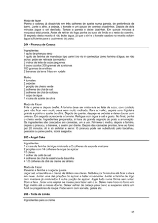 Modo de fazer
Ponha o colorau já dissolvido em três colheres de azeite numa panela, de preferência de
barro. Junte o alho, a cebola, o tomate e um pouco de coentro picadinhos. Depois de dois
minutos jogue o siri desfiado. Tampe a panela e deixe cozinhar. Em quinze minutos a
moqueca está pronta. Antes de retirar do fogo ponha os suco de limão e o resto do coentro.
O segredo desta receita é não botar água, já que o siri e o tomate usados na receita soltam
água suficiente para o cozimento do prato.

264 - Pirarucu de Casaca

Ingredientes
1 quilo de pirarucu seco
1 quilo de farinha de mandioca tipo uarini (no rio é conhecida como farinha d'água; se não
achar, pode ser retirada da receita)
2 vidros de leite de coco pequenos
6 ovos cozidos 200 gramas de azeitonas
700 gramas de ervilhas
2 bananas da terra fritas em rodela

Molho
4 tomates
2 cebolas
1 porção de cheiro verde
2 colheres de chá de sal
2 colheres de chá de colorau
1 copo de água
1 xícara de azeite de oliva

Modo de Fazer
Frite o peixe e depois desfie. A farinha deve ser misturada ao leite de coco, com cuidado
para não ficar nem muito seca nem muito molhada. Para o molho, separe uma frigideira
grande e ponha o azeite de oliva. Depois de quente, despeje as cebolas e deixe dourar com
colorau. Em seguida acrescente o tomate. Refogue com água e sal a gosto. No final, ponha
o cheiro verde. Ingredientes preparados, é hora do grande segredo do prato a arrumação.
Os ingredientes são colocados em camadas, um a um. Primeiro o molho, depois a farinha,
depois o pirarucu, a banana, e assim por diante. Depois das camadas prontas, leve ao forno
por 20 minutos. Aí é só enfeitar e servir. O pirarucu pode ser substituído pelo bacalhau,
pescada ou peixe pedra, todos salgados.

265 - Angel Cake

Ingredientes
1 xícara de farinha de trigo misturada a 2 colheres de sopa de maizena
2 porções com 14 colheres de sopa de açúcar
12 claras
1 colher de café de sal
4 colheres de chá de essência de baunilha
4 1/2 colheres de chá de creme de tártaro

Modo de Fazer
Peneirar a farinha e o açúcar juntos.
Jogar sal, a baunilha e o creme de tártaro nas claras. Batê-las por 5 minutos até ficar a clara
em neve. Juntar uma das porções do açúcar e bater novamente. Juntar a farinha de trigo
com maizena já misturados à outra porção de açúcar. Jogar tudo numa fôrma sem untar.
Com a faca , fazer uma espiral na massa para fazer sair o ar. Deixe meia hora no forno em
fogo médio até a massa dourar. Deixar esfriar de cabeça para baixo e suspenso sobre um
funil ou pregadores de roupa. Pode servir com sorvete, geleia etc.

266 - Torta de Limão

Ingredientes para o creme



                                                                                            85
 