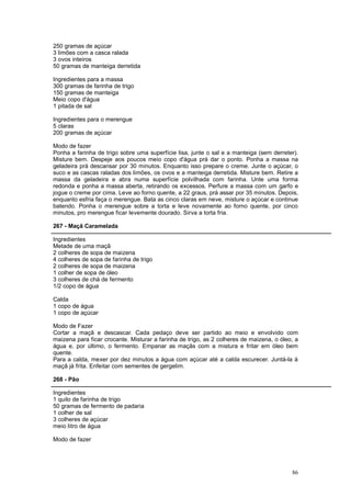 250 gramas de açúcar
3 limões com a casca ralada
3 ovos inteiros
50 gramas de manteiga derretida

Ingredientes para a massa
300 gramas de farinha de trigo
150 gramas de manteiga
Meio copo d'água
1 pitada de sal

Ingredientes para o merengue
5 claras
200 gramas de açúcar

Modo de fazer
Ponha a farinha de trigo sobre uma superfície lisa, junte o sal e a manteiga (sem derreter).
Misture bem. Despeje aos poucos meio copo d'água prá dar o ponto. Ponha a massa na
geladeira prá descansar por 30 minutos. Enquanto isso prepare o creme. Junte o açúcar, o
suco e as cascas raladas dos limões, os ovos e a manteiga derretida. Misture bem. Retire a
massa da geladeira e abra numa superfície polvilhada com farinha. Unte uma forma
redonda e ponha a massa aberta, retirando os excessos. Perfure a massa com um garfo e
jogue o creme por cima. Leve ao forno quente, a 22 graus, prá assar por 35 minutos. Depois,
enquanto esfria faça o merengue. Bata as cinco claras em neve, misture o açúcar e continue
batendo. Ponha o merengue sobre a torta e leve novamente ao forno quente, por cinco
minutos, pro merengue ficar levemente dourado. Sirva a torta fria.

267 - Maçã Caramelada

Ingredientes
Metade de uma maçã
2 colheres de sopa de maizena
4 colheres de sopa de farinha de trigo
2 colheres de sopa de maizena
1 colher de sopa de óleo
3 colheres de chá de fermento
1/2 copo de água

Calda
1 copo de água
1 copo de açúcar

Modo de Fazer
Cortar a maçã e descascar. Cada pedaço deve ser partido ao meio e envolvido com
maizena para ficar crocante. Misturar a farinha de trigo, as 2 colheres de maizena, o óleo, a
água e, por último, o fermento. Empanar as maçãs com a mistura e fritar em óleo bem
quente.
Para a calda, mexer por dez minutos a água com açúcar até a calda escurecer. Juntá-la à
maçã já frita. Enfeitar com sementes de gergelim.

268 - Pão

Ingredientes
1 quilo de farinha de trigo
50 gramas de fermento de padaria
1 colher de sal
3 colheres de açúcar
meio litro de água

Modo de fazer




                                                                                          86
 