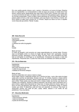 Em uma vasilha grande misture o sal, o açúcar, o fermento e um pouco de água. Dissolva
bem os ingredientes e vá acrescentando o resto da água aos poucos. A massa deve ficar
lisinha, quando estiver desgrudando das mãos está no ponto certo. Polvilhe uma mesa com
um pouco de farinha de trigo e só depois corte a massa em doze pedaços iguais. Agora abra
em formato arredondado. Cubra os pães e deixe descansar por 30 minutos. Asse os pães na
própria grade do forno e não numa assadeira, para que fiquem mais fininhos e macios. Em
forno quente os pães ficam prontos em 15 minutos. Depois de retirar do forno e espalhe
numa mesa até que esfriem. Rende 12 pães.




269 - Boba Ranuchê

Ingredientes
4 beringelas grandes
1 limão
3 colheres de molho de gergelim
sal
alho
hortelã

Modo de Fazer
O molho de gergelim você encontra em casas especializadas em comida árabe. Primeiro
asse as beringelas direto na chama do fogão até que fiquem bem queimadas. Quando
estiverem prontas, descasque e corte em fatias. Prá ficar com uma consistência de patê,
bata as beringelas na centrífuga ou no liqüidificador. Acrescente aos poucos o resto dos
ingredientes, misturando bem. O prato fica mais bonito se enfeitado com folhas de hortelã.

270 - Pão de Beterraba

Ingredientes
2 beterrabas
meio quilo de farinha de trigo
1 colher de sopa de sal
2 tabletes de fermento biológico

Modo de fazer
Cozinhe a beterraba com casca e reserve a água.
Numa tigela misture a beterraba picada com a farinha de trigo, o sal e três copos da água
usada para cozinhar as beterrabas. Amasse tudo por 15 minutos. Quando a massa estiver
dando liga acrescente o fermento. Deixe a massa descansar por 10 minutos coberta com um
pano úmido. Passe azeite nas mãos prá dividir a massa e botar nas formas, que devem ser
untadas com margarina. Quando os pães já estiverem nas formas cubra novamente com o
pano úmido e agora deixe descansar por meia hora. A massa dobra de volume. Agora é só
levar ao forno pré-aquecido para assar por 15 minutos em temperatura média. A mesma
receita, que rende 12 pãezinhos, pode ser feita com espinafre, ou cenoura. Para fazer os
sanduíches recheie com peito de peru, queijo, alface, abacaxi e um molho de sua
preferência. Fica uma delícia.

271 - Biscoitos Mailêndele

Ingredientes
1 quilo de açúcar refinado
1 quilo de manteiga
2 quilos de farinha de trigo



                                                                                       87
 