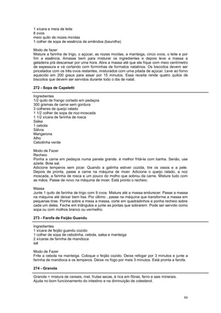 1 xícara e meia de leite
8 ovos
meio quilo de nozes moídas
1 colher de sopa de essência de amêndoa (baunilha)

Modo de fazer
Misture a farinha de trigo, o açúcar, as nozes moídas, a manteiga, cinco ovos, o leite e por
fim a essência. Amasse bem para misturar os ingredientes e depois leve a massa a
geladeira prá descansar por uma hora. Abra a massa até que ela fique com meio centímetro
de espessura e vá cortando com forminhas de formatos natalinos. Os biscoitos devem ser
pincelados com os três ovos restantes, misturados com uma pitada de açúcar. Leve ao forno
aquecido em 200 graus para assar por 15 minutos. Essa receita rende quatro quilos de
biscoitos que devem ser servidos durante todo o dia de natal.

272 - Sopa de Capeletti

Ingredientes
1/2 quilo de frango cortado em pedaços
300 gramas de carne sem gordura
3 colheres de queijo ralado
1 1/2 colher de sopa de noz-moscada
1 1/2 xícara de farinha de rosca
Salsa
1 cebola
Sálvia
Mangerona
Alho
Cebolinha verde

Modo de Fazer
Recheio
Ponha a carne em pedaços numa panela grande. é melhor fritá-la com banha. Senão, use
azeite. Bote sal.
Adicione temperos sem picar. Quando a galinha estiver cozida, tire os ossos e a pele.
Depois de pronta, passe a carne na máquina de moer. Adicione o queijo ralado, a noz
moscada, a farinha de rosca e um pouco do molho que sobrou da carne. Misture tudo com
as mãos. Passe de novo na máquina de moer. Está pronto o recheio.

Massa
Junte 1 quilo de farinha de trigo com 9 ovos. Misture até a massa endurecer. Passe a massa
na máquina até deixar bem lisa. Por último , passe na máquina que transforma a massa em
pequenas tiras. Ponha sobre a mesa a massa, corte em quadradinhos e ponha recheio sobre
cada um deles. Feche em triângulos e junte as pontas que sobrarem. Pode ser servido como
sopa ou com molhos branco ou vermelho.

273 - Farofa de Feijão Guandu

Ingredientes
1 xícara de feijão guandu cozido
1 colher de sopa de cebolinha, cebola, salsa e manteiga
2 xícaras de farinha de mandioca
sal

Modo de Fazer
Frite a cebola na manteiga. Coloque o feijão cozido. Deixe refogar por 3 minutos e junte a
farinha de mandioca e os temperos. Deixe no fogo por mais 3 minutos. Está pronta a farofa.

274 - Granola

Granola = mistura de cereais, mel, frutas secas, é rica em fibras, ferro e sais minerais.
Ajuda no bom funcionamento do intestino e na diminuição de colesterol.



                                                                                            88
 