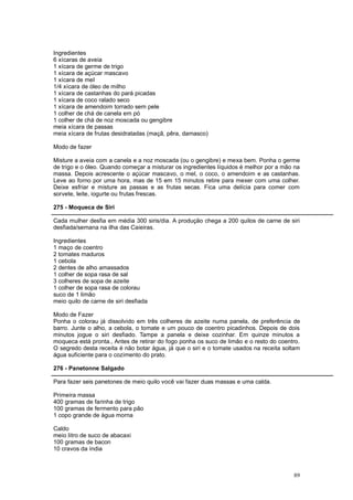 Ingredientes
6 xícaras de aveia
1 xícara de germe de trigo
1 xícara de açúcar mascavo
1 xícara de mel
1/4 xícara de óleo de milho
1 xícara de castanhas do pará picadas
1 xícara de coco ralado seco
1 xícara de amendoim torrado sem pele
1 colher de chá de canela em pó
1 colher de chá de noz moscada ou gengibre
meia xícara de passas
meia xícara de frutas desidratadas (maçã, pêra, damasco)

Modo de fazer

Misture a aveia com a canela e a noz moscada (ou o gengibre) e mexa bem. Ponha o germe
de trigo e o óleo. Quando começar a misturar os ingredientes líquidos é melhor por a mão na
massa. Depois acrescente o açúcar mascavo, o mel, o coco, o amendoim e as castanhas.
Leve ao forno por uma hora, mas de 15 em 15 minutos retire para mexer com uma colher.
Deixe esfriar e misture as passas e as frutas secas. Fica uma delícia para comer com
sorvete, leite, iogurte ou frutas frescas.

275 - Moqueca de Siri

Cada mulher desfia em média 300 siris/dia. A produção chega a 200 quilos de carne de siri
desfiada/semana na ilha das Caieiras.

Ingredientes
1 maço de coentro
2 tomates maduros
1 cebola
2 dentes de alho amassados
1 colher de sopa rasa de sal
3 colheres de sopa de azeite
1 colher de sopa rasa de colorau
suco de 1 limão
meio quilo de carne de siri desfiada

Modo de Fazer
Ponha o colorau já dissolvido em três colheres de azeite numa panela, de preferência de
barro. Junte o alho, a cebola, o tomate e um pouco de coentro picadinhos. Depois de dois
minutos jogue o siri desfiado. Tampe a panela e deixe cozinhar. Em quinze minutos a
moqueca está pronta., Antes de retirar do fogo ponha os suco de limão e o resto do coentro.
O segredo desta receita é não botar água, já que o siri e o tomate usados na receita soltam
água suficiente para o cozimento do prato.

276 - Panetonne Salgado

Para fazer seis panetones de meio quilo você vai fazer duas massas e uma calda.

Primeira massa
400 gramas de farinha de trigo
100 gramas de fermento para pão
1 copo grande de água morna

Caldo
meio litro de suco de abacaxi
100 gramas de bacon
10 cravos da índia



                                                                                        89
 