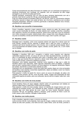 Cortar transversalmente oito alhos franceses em rodelas com um centímetro de espessura e
estufá-los lentamente com manteiga, em caçarola, com um bocadinho de alho vulgar
esmagado e um raminho de salsa guarnecido.
Estando estufados, acrescentar com um copo de água, temperar ligeiramente com sal e
pimenta; fazer ferver e juntar-lhe 100 grs. de azeitonas pretas escalfadas.
Frigir em azeite bocados de bacalhau (800 grs.) de 200 grs. cada um, previamente cobertos
de farinha, escorrer e dispor num prato de barro, de ir ao forno, cobrindo-os com os alhos
franceses preparados, retirando o raminho guarnecido e deixando abeberar cinco minutos,
polvilhando com salsa picada.

46 - Bacalhau com couve-flor à transmontana

Cozer o bacalhau, segundo a regra; estando cozido, retirá-lo do caldo. No mesmo caldo
cozer couves tronchudas do Douro; em estas estando bem cozidas, juntar-lhe o bacalhau
sem espinhas e dividi-lo em bocados pequenos, deixar ferver tudo bem e por fim temperar
com molho composto de azeite, cebola picada, alhos, vinagre forte, tudo refogado antes de
se juntar ao bacalhau e tendo previamente escorrido a água. Servir quente, sem água.

47 - Bacalhau cozido

Dessalgar bem o bacalhau, pô-lo numa caçarola coberto com água fria e deixar cozer em
lume brando; levantar fervura, espumar e afastar para o lado de modo a continuar a
cozedura sem ferver durante quinze a vinte minutos, com a caçarola sempre tapada. Servir
só ou acompanhado de batatas cozidas, vagens, cebolas, couves, grelos, etc., e com molho
que se desejar.

48 - Bacalhau com molho de azeite

Dessalgar o bacalhau (500 grs.), enxugá-lo e metê-lo numa caçarola com algumas
colheradas sopeiras de leite, um pouco de sumo de limão (facultativamente), um dente de
alho e a quantidade de água necessária para cobrir o bacalhau; tapar a caçarola, pôr ao
lume e, logo que levantar fervura, espumar e deixar cozer lentamente sem ferver, durante
vinte a trinta minutos, conforme a espessura do peixe.
Descascar vinte batatas pequeninas, metê-las numa caçarola e, logo que o caldo do
bacalhau estiver bem espumado, deitar algumas colheradas sobre as batatas, o bastante
para as cobrir; cozê-las assim, primeiro, em lume esperto e, em seguida, lentamente. Depois
de cozidas, escorrê-las e conservá-las cobertas ao calor.
Guarnecer com um guardanapo o fundo dum prato bem quente; dispor em cima os bocados
de bacalhau muito quentes e escorridos rapidamente, depois as batatas e servir ao mesmo
tempo o molho de azeite frio.
Para preparar o molho de azeite frio: lavar e picar um pouco de estragão, de salsa e de
cerefólio, juntar pimenta, sal fino, sumo de limão, azeite, vinagre (nas proporções de duas
colheradas sopeiras de azeite, para uma colherada, das de café de vinagre), bater bem, tudo
junto.

49 - Bacalhau com molho de ervas picadas

Cozer bacalhau fresco em água salgada, dispô-lo sobre um guardanapo com batatas ao
natural e salsa fresca. À parte servir molho de ervas picadas.
Para preparar o molho de ervas picadas: reduzir um decilitro de vinagre branco com uma
colherada de echalota picada, uma colherada de salsa, cerefólio e estragão picados, sal e
pimenta; ligar com duas gemas de ovos, cozer em lume brando mexendo sempre,
incorporar 100 grs. de manteiga; retificar o tempero, juntar pimenta da Índia e sumo de
limão; passar, juntar cerefólio, estragão e salsa picada.

50 - Bacalhau com molho picante

Frigir o bacalhau, segundo a regra, e dividi-lo em lascas.
Levar ao lume a ferver, numa caçarola, meio copo de vinagre, rodelas de cebola, um ou dois
dentes de alho bem picados, uma folha de louro, salsa inteira, sumo de limão, pimenta e




                                                                                         9
 