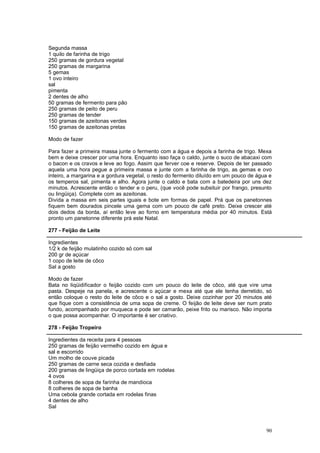 Segunda massa
1 quilo de farinha de trigo
250 gramas de gordura vegetal
250 gramas de margarina
5 gemas
1 ovo inteiro
sal
pimenta
2 dentes de alho
50 gramas de fermento para pão
250 gramas de peito de peru
250 gramas de tender
150 gramas de azeitonas verdes
150 gramas de azeitonas pretas

Modo de fazer

Para fazer a primeira massa junte o fermento com a água e depois a farinha de trigo. Mexa
bem e deixe crescer por uma hora. Enquanto isso faça o caldo, junte o suco de abacaxi com
o bacon e os cravos e leve ao fogo. Assim que ferver coe e reserve. Depois de ter passado
aquela uma hora pegue a primeira massa e junte com a farinha de trigo, as gemas e ovo
inteiro, a margarina e a gordura vegetal, o resto do fermento diluído em um pouco de água e
os temperos sal, pimenta e alho. Agora junte o caldo e bata com a batedeira por uns dez
minutos. Acrescente então o tender e o peru, (que você pode subsituir por frango, presunto
ou lingüiça). Complete com as azeitonas.
Divida a massa em seis partes iguais e bote em formas de papel. Prá que os panetonnes
fiquem bem dourados pincele uma gema com um pouco de café preto. Deixe crescer até
dois dedos da borda, aí então leve ao forno em temperatura média por 40 minutos. Está
pronto um panetonne diferente prá este Natal.

277 - Feijão de Leite

Ingredientes
1/2 k de feijão mulatinho cozido só com sal
200 gr de açúcar
1 copo de leite de côco
Sal a gosto

Modo de fazer
Bata no liqüidificador o feijão cozido com um pouco do leite de côco, até que vire uma
pasta. Despeje na panela, e acrescente o açúcar e mexa até que ele tenha derretido, só
então coloque o resto do leite de côco e o sal a gosto. Deixe cozinhar por 20 minutos até
que fique com a consistência de uma sopa de creme. O feijão de leite deve ser num prato
fundo, acompanhado por muqueca e pode ser camarão, peixe frito ou marisco. Não importa
o que possa acompanhar. O importante é ser criativo.

278 - Feijão Tropeiro

Ingredientes da receita para 4 pessoas
250 gramas de feijão vermelho cozido em água e
sal e escorrido
Um molho de couve picada
250 gramas de carne seca cozida e desfiada
200 gramas de lingüiça de porco cortada em rodelas
4 ovos
8 colheres de sopa de farinha de mandioca
8 colheres de sopa de banha
Uma cebola grande cortada em rodelas finas
4 dentes de alho
Sal



                                                                                        90
 
