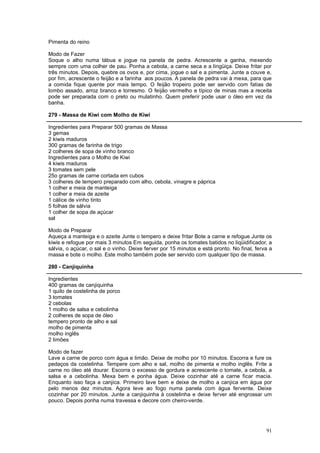 Pimenta do reino

Modo de Fazer
Soque o alho numa tábua e jogue na panela de pedra. Acrescente a ganha, mexendo
sempre com uma colher de pau. Ponha a cebola, a carne seca e a lingüiça. Deixe fritar por
três minutos. Depois, quebre os ovos e, por cima, jogue o sal e a pimenta. Junte a couve e,
por fim, acrescente o feijão e a farinha aos poucos. A panela de pedra vai à mexa, para que
a comida fique quente por mais tempo. O feijão tropeiro pode ser servido com fatias de
lombo assado, arroz branco e torresmo. O feijão vermelho e típico de minas mas a receita
pode ser preparada com o preto ou mulatinho. Quem preferir pode usar o óleo em vez da
banha.

279 - Massa de Kiwi com Molho de Kiwi

Ingredientes para Preparar 500 gramas de Massa
3 gemas
2 kiwis maduros
300 gramas de farinha de trigo
2 colheres de sopa de vinho branco
Ingredientes para o Molho de Kiwi
4 kiwis maduros
3 tomates sem pele
25o gramas de carne cortada em cubos
3 colheres de tempero preparado com alho, cebola, vinagre e páprica
1 colher e meia de manteiga
1 colher e meia de azeite
1 cálice de vinho tinto
5 folhas de sálvia
1 colher de sopa de açúcar
sal

Modo de Preparar
Aqueça a manteiga e o azeite Junte o tempero e deixe fritar Bote a carne e refogue Junte os
kiwis e refogue por mais 3 minutos Em seguida, ponha os tomates batidos no liqüidificador, a
sálvia, o açúcar, o sal e o vinho. Deixe ferver por 15 minutos e está pronto. No final, ferva a
massa e bote o molho. Este molho também pode ser servido com qualquer tipo de massa.

280 - Canjiquinha

Ingredientes
400 gramas de canjiquinha
1 quilo de costelinha de porco
3 tomates
2 cebolas
1 molho de salsa e cebolinha
2 colheres de sopa de óleo
tempero pronto de alho e sal
molho de pimenta
molho inglês
2 limões

Modo de fazer
Lave a carne de porco com água e limão. Deixe de molho por 10 minutos. Escorra e fure os
pedaços da costelinha. Tempere com alho e sal, molho de pimenta e molho inglês. Frite a
carne no óleo até dourar. Escorra o excesso de gordura e acrescente o tomate, a cebola, a
salsa e a cebolinha. Mexa bem e ponha água. Deixe cozinhar até a carne ficar macia.
Enquanto isso faça a canjica. Primeiro lave bem e deixe de molho a canjica em água por
pelo menos dez minutos. Agora leve ao fogo numa panela com água fervente. Deixe
cozinhar por 20 minutos. Junte a canjiquinha à costelinha e deixe ferver até engrossar um
pouco. Depois ponha numa travessa e decore com cheiro-verde.




                                                                                            91
 