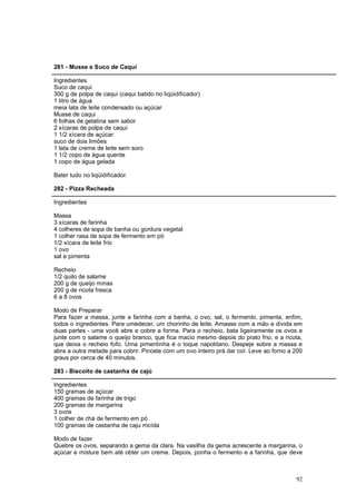 281 - Musse e Suco de Caqui

Ingredientes
Suco de caqui
300 g de polpa de caqui (caqui batido no liqüidificador)
1 litro de água
meia lata de leite condensado ou açúcar
Musse de caqui
6 folhas de gelatina sem sabor
2 xícaras de polpa de caqui
1 1/2 xícara de açúcar
suco de dois limões
1 lata de creme de leite sem soro
1 1/2 copo de água quente
1 copo de água gelada

Bater tudo no liqüidificador.

282 - Pizza Recheada

Ingredientes

Massa
3 xícaras de farinha
4 colheres de sopa de banha ou gordura vegetal
1 colher rasa de sopa de fermento em pó
1/2 xícara de leite frio
1 ovo
sal e pimenta

Recheio
1/2 quilo de salame
200 g de queijo minas
200 g de ricota fresca
6 a 8 ovos

Modo de Preparar
Para fazer a massa, junte a farinha com a banha, o ovo, sal, o fermento, pimenta, enfim,
todos o ingredientes. Para umedecer, um chorinho de leite. Amasse com a mão e divida em
duas partes - uma você abre e cobre a forma. Para o recheio, bata ligeiramente os ovos e
junte com o salame o queijo branco, que fica macio mesmo depois do prato frio, e a ricota,
que deixa o recheio fofo. Uma pimentinha é o toque napolitano. Despeje sobre a massa e
abra a outra metade para cobrir. Pincele com um ovo inteiro prá dar cor. Leve ao forno a 200
graus por cerca de 40 minutos.

283 - Biscoito de castanha de cajú

Ingredientes
150 gramas de açúcar
400 gramas de farinha de trigo
200 gramas de margarina
3 ovos
1 colher de chá de fermento em pó
100 gramas de castanha de caju moída

Modo de fazer
Quebre os ovos, separando a gema da clara. Na vasilha da gema acrescente a margarina, o
açúcar e misture bem até obter um creme. Depois, ponha o fermento e a farinha, que deve



                                                                                         92
 