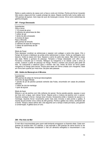 Retire a parte externa da casca com a faca e corte em tirinhas. Ponha prá ferver trocando
três vezes a água prá tirar o gosto amargo da casca. Depois cozinhe tudo numa calda com
100 gramas de açúcar, meio copo de suco de maracujá e cravos. Sirva como sobremesa da
galinha-d'angola.

287 - Frango Desossado

Ingredientes
Para o Arroz
1 1/2 xícara de arroz
2 colheres de sobremesa de óleo
1 colher de sal
1 dente de alho amassado
3 xícaras de água
Para o Brócolis
300 gramas de brócolis
2 colheres de sopa de margarina
1 colher de sobremesa de sal
1 cebola

Modo de Fazer
Para desossar Localizar as sobrecoxas e separar com polegar a carne dos ossos. Vire o
frango de bruços e desloque as juntas entre sobrecoxas e coxas. Corte as cartilagens com
tesoura. Corte os ossos com faca. Separar a carne do peito dos ossos. Não retire os ossos
das asas. Retire a gordura do pescoço. Tempere o frango desossado com alho e sal.
Fervente o brócolis por 5 minutos. Refogue na margarina e na cebola. junte o arroz já
cozido. Costure a parte do pescoço do frango. Ponha o recheio aos poucos pela parte de
trás. Vá costurando a abertura para o recheio não cair. Antes de levar ao forno passe
margarina no frango para dourar. Ponha para assar em fôrma untada com margarina. Asse
em forno bem quente por meia hora. Dá para seis pessoas.

288 - Geléia de Maracujá em 4 Minutos

Ingredientes
500 gramas de polpa de maracujá descongelada
meio litro de água filtrada
1 pacote de pó de pectina (produto extraído das frutas, encontrado em casas de produtos
naturais)
1 colher de chá de manteiga
1 quilo de açúcar

Modo de fazer
Misture o pó da pectina com três colheres de açúcar. Numa panela grande, aqueça o suco
da fruta com a água, sem deixar ferver. Depois junte a mistura da pectina com o açúcar.
Quando começar a ferver, marque dois minutos. Acrescente então o restante do açúcar e a
manteiga. Quando ferver novamente conte mais dois minutos e está pronta a geléia. A
receita dá prá encher cinco vidros de 200 gramas. Ponha a geléia nos vidros, enchendo até
a borda. Tampe e deixe esfriar até o dia seguinte com a tampa virada prá baixo, prá garantir
a conservação. A geléia dura um ano.




289 - Pão feito de Mel

O mel não é recomendado para quem está tentando emagrecer ou fazendo dieta. Cada cem
gramas do produto têm 312 calorias, o que eqüivale a 300 gramas de carne bovina ou de
frango. Os nutricionistas consideram o mel um alimento energético e recomendam o uso



                                                                                         94
 