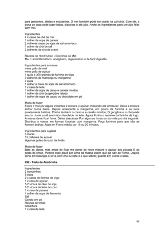 para gestantes, atletas e estudantes. O mel também pode ser usado na culinária. Com ele, a
dona de casa pode fazer balas, biscoitos e até pão. Anote os ingredientes para um pão feito
com mel.

Ingredientes
4 xícaras de chá de mel
1 colher de sopa de canela
2 colheres rasas de sopa de sal amoníaco
1 colher de chá de sal
2 colheres de chá de cravo

Receita de Honihruhen - Docinhos de Mel
Mel = antiinflamatório, analgésico, regenerativo e de fácil digestão.

Ingredientes para a massa
meio quilo de mel
meio quilo de açúcar
1 quilo e 300 gramas de farinha de trigo
3 colheres de manteiga ou margarina
3 ovos
1 colher e meia de sopa de sal amoníaco
1 xícara de leite
1 colher de sopa de cravo e canela moídos
1 colher de chá de gengibre ralado
1 colher de sopa de cacau ou chocolate em pó

Modo de fazer
Ferve o mel por alguns instantes e misture o açúcar, mexendo até amolecer. Deixe a mistura
esfriar numa bacia. Depois acrescente a margarina, um pouco da Farinha e os ovos
previamente batidos. Ponha também o cravo e a canela moídos, O gengibre e o chocolate
em pó. Junte o sal amoníaco dissolvido no leite. Agora Ponha o restante da farinha de trigo.
A massa deve ficar firme. Deixe descansar Por algumas horas ou da noite pro dia seguinte.
Distribua a massa em formas Untadas com margarina. Faça furinhos para que não se
formem bolhas. Asse em Forno médio por 15 ou 20 minutos.

Ingredientes para o glacê
3 claras
15 colheres de açúcar
algumas gotas de suco de limão

Modo de fazer
Bata as claras, mas antes de ficar me ponto de neve misture o açúcar aos poucos E as
gotas de limão. Pincele esse glacê por cima da massa assim que ela sair do Forno. Depois
corte em losangos e sirva com chá ou café e o que sobrar, guarde Em vidros e latas.

290 - Torta de Abobrinha

Ingredientes
2 abobrinhas
5 ovos
2 xícaras de farinha de trigo
1 xícara de açúcar
1/2 xícara de óleo de soja
1/2 xícara de leite de coco
1 xícara de passas
1 colher de sopa de fermento
Sal
Canela em pó
Raspas de limão
Cobertura
1 xícara de leite



                                                                                         95
 