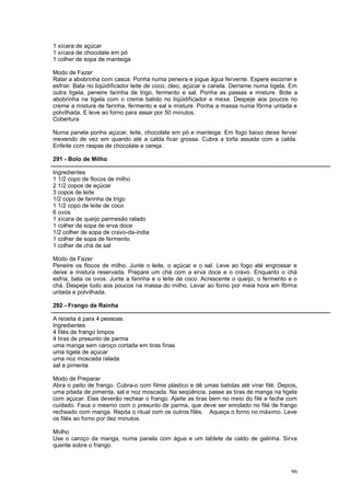1 xícara de açúcar
1 xícara de chocolate em pó
1 colher de sopa de manteiga

Modo de Fazer
Ralar a abobrinha com casca. Ponha numa peneira e jogue água fervente. Espere escorrer e
esfriar. Bata no liqüidificador leite de coco, óleo, açúcar e canela. Derrame numa tigela. Em
outra tigela, peneire farinha de trigo, fermento e sal. Ponha as passas e misture. Bote a
abobrinha na tigela com o creme batido no liqüidificador e mexa. Despeje aos poucos no
creme a mistura de farinha, fermento e sal e misture. Ponha a massa numa fôrma untada e
polvilhada. E leve ao forno para assar por 50 minutos.
Cobertura

Numa panela ponha açúcar, leite, chocolate em pó e manteiga. Em fogo baixo deixe ferver
mexendo de vez em quando até a calda ficar grossa. Cubra a torta assada com a calda.
Enfeite com raspas de chocolate e cereja.

291 - Bolo de Milho

Ingredientes
1 1/2 copo de flocos de milho
2 1/2 copos de açúcar
3 copos de leite
1/2 copo de farinha de trigo
1 1/2 copo de leite de coco
6 ovos
1 xícara de queijo parmesão ralado
1 colher de sopa de erva doce
1/2 colher de sopa de cravo-da-índia
1 colher de sopa de fermento
1 colher de chá de sal

Modo de Fazer
Peneire os flocos de milho. Junte o leite, o açúcar e o sal. Leve ao fogo até engrossar e
deixe a mistura reservada. Prepare um chá com a erva doce e o cravo. Enquanto o chá
esfria, bata os ovos. Junte a farinha e o leite de coco. Acrescente o queijo, o fermento e o
chá. Despeje tudo aos poucos na massa do milho. Levar ao forno por meia hora em fôrma
untada e polvilhada.

292 - Frango da Rainha

A receita é para 4 pessoas.
Ingredientes
4 filés de frango limpos
4 tiras de presunto de parma
uma manga sem caroço cortada em tiras finas
uma tigela de açúcar
uma noz moscada ralada
sal e pimenta

Modo de Preparar
Abra o peito de frango. Cubra-o com filme plástico e dê umas batidas até virar filé. Depois,
uma pitada de pimenta, sal e noz moscada. Na seqüência, passe as tiras de manga na tigela
com açúcar. Elas deverão rechear o frango. Ajeite as tiras bem no meio do filé e feche com
cuidado. Faca o mesmo com o presunto de parma, que deve ser enrolado no filé de frango
recheado com manga. Repita o ritual com os outros filés. Aqueça o forno no máximo. Leve
os filés ao forno por dez minutos.

Molho
Use o caroço da manga, numa panela com água e um tablete de caldo de galinha. Sirva
quente sobre o frango.



                                                                                          96
 