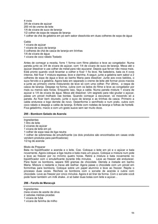 4 ovos
3/4 de xícara de açúcar
200 ml de creme de leite
1/4 de xícara de suco de laranja
1/2 colher de sopa de raspas de laranja
1 colher de chá de gelatina em pó sem sabor dissolvida em duas colheres de sopa de água

Calda
1 xícara de açúcar
1 xícara de suco de laranja
3 colheres de chá de casca de laranja em tirinhas
1/4 de xícara de água
1 xícara de coco ralado Tostado

Antes de começar a receita, forre 1 forma com filme plástico e leve ao congelador. Numa
panela junto os 3/4 de xícara de açúcar, com 1/4 de xícara de suco de laranja. Mexa até o
açúcar dissolver e use colher de metal para não açucarar. Depois que ferver não mexa mais.
Está pronto quando você levantar a colher e ficar 1 fio leve. Na batedeira, bata os 4 ovos
inteiros. Até ficar 1 mistura espessa, leve e clarinha. A seguir, junte a gelatina sem sabor a 2
colheres de sopa de água e leve ao banho Maria para dissolver. Junte aos ovos batidos, o
suco fervido e a gelatina. Agora bata em separado o creme de leite até formar picos macios
e junte ao primeiro creme misturando de leve só com uma colher. Por último, a raspa de
casca de laranja. Despeje na forma, cubra com os lados do filme e leve ao congelador por
mais ou menos seis horas. Enquanto isso, faça a calda. Numa panela misture 1 xícara de
açúcar e 1/4 de xícara de água. Mexa até dissolver. Um segredo para não grudar o açúcar,
passe um pincel molhado nas bordas. Quando começar a escurecer, vá mexendo só a
panela. Ao ficar bem dourado, junte o suco de laranja e as tirinhas da casca. Primeiro a
calda endurece e logo derrete de novo. Desenforme o semifredo e num prato, cubra com
coco ralado e despeje a calda de laranja. Enfeite com rodelas de laranja e folhas de hortelã.
Fica geladinho, macio e com um gosto suave sem ser muito doce.

295 - Bombom Gelado de Acerola

Ingredientes
1 litro de leite
2 xícaras de açúcar
1 xícara de leite em pó
1 colher de sopa rasa de liga neutra
1 colher de sobremesa de emulsificante (os dois produtos são encontrados em casas onde
vendem produtos para panificadoras)
1/2 kg de acerola

Modo de Preparar
Bata no liqüidificador a acerola e o leite. Coe. Coloque o leite em pó e o açúcar e bata
novamente. Agora coloque a liga neutra e bata mais um pouco. Coloque a mistura num pote
e leve ao freezer por no mínimo quatro horas. Retire a mistura e bata novamente no
liqüidificador com o emulsificante durante três minutos.     Leve ao freezer até endurecer.
Para fazer os bombons, separe 500 gramas de chocolate. Derreta a metade em banho
Maria. Misture o restante e mexa até resfriar. Agora passe o chocolate com um pincel em
forminhas para bombons. Coloque sobre um papel alumínio e leve ao frezzer. Repita o
processo duas vezes. Recheie os bombons com o sorvete de acerola e cubra com
chocolate. Leve ao freezer por cinco minutos. Agora é só tirar da forma. Com o sorvete você
pode fazer também um milk shake...é só bater duas bolas com leite e açúcar...

296 - Farofa de Maracujá

Ingredientes
meia xícara de azeite de oliva
2 cebolas médias picadas
1 xícara de fubá
1 xícara de farinha de milho



                                                                                             98
 